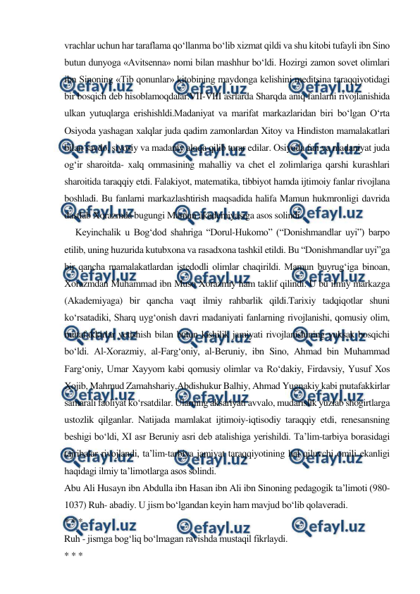  
 
vrachlar uchun har taraflama qo‘llanma bo‘lib xizmat qildi va shu kitobi tufayli ibn Sino 
butun dunyoga «Avitsenna» nomi bilan mashhur bo‘ldi. Hozirgi zamon sovet olimlari 
ibn Sinoning «Tib qonunlar» kitobining maydonga kelishini meditsina taraqqiyotidagi 
bir bosqich deb hisoblamoqdalar.VII-VIII asrlarda Sharqda aniq fanlarni rivojlanishida 
ulkan yutuqlarga erishishldi.Madaniyat va marifat markazlaridan biri bo‘lgan O‘rta 
Osiyoda yashagan xalqlar juda qadim zamonlardan Xitoy va Hindiston mamalakatlari 
bilan savdo, siyosiy va madaniy aloqa qilib turar edilar. Osiyoda fan va madaniyat juda 
og‘ir sharoitda- xalq ommasining mahalliy va chet el zolimlariga qarshi kurashlari 
sharoitida taraqqiy etdi. Falakiyot, matematika, tibbiyot hamda ijtimoiy fanlar rivojlana 
boshladi. Bu fanlarni markazlashtirish maqsadida halifa Mamun hukmronligi davrida 
dastlab Xorazmda bugungi Mamun akademiyasiga asos solindi.  
     Keyinchalik u Bog‘dod shahriga “Dorul-Hukomo” (“Donishmandlar uyi”) barpo 
etilib, uning huzurida kutubxona va rasadxona tashkil etildi. Bu “Donishmandlar uyi”ga 
bir qancha mamalakatlardan istedodli olimlar chaqirildi. Mamun buyrug‘iga binoan, 
Xorazmdan Muhammad ibn Muso Xorazmiy ham taklif qilindi. U bu ilmiy markazga 
(Akademiyaga) bir qancha vaqt ilmiy rahbarlik qildi.Tarixiy tadqiqotlar shuni 
ko‘rsatadiki, Sharq uyg‘onish davri madaniyati fanlarning rivojlanishi, qomusiy olim, 
mutafakkirlar yetishish bilan butun kishilik jamiyati rivojlanishining yuksak bosqichi 
bo‘ldi. Al-Xorazmiy, al-Farg‘oniy, al-Beruniy, ibn Sino, Ahmad bin Muhammad 
Farg‘oniy, Umar Xayyom kabi qomusiy olimlar va Ro‘dakiy, Firdavsiy, Yusuf Xos 
Xojib, Mahmud Zamahshariy,Abdishukur Balhiy, Ahmad Yugnakiy kabi mutafakkirlar 
samarali faoliyat ko‘rsatdilar. Ularning aksariyati avvalo, mudarislik yuzlab shogirtlarga 
ustozlik qilganlar. Natijada mamlakat ijtimoiy-iqtisodiy taraqqiy etdi, renesansning 
beshigi bo‘ldi, XI asr Beruniy asri deb atalishiga yerishildi. Ta’lim-tarbiya borasidagi 
tajribalar rivojlandi, ta’lim-tarbiya jamiyat taraqqiyotining hal qiluvchi omili ekanligi 
haqidagi ilmiy ta’limotlarga asos solindi. 
Abu Ali Husayn ibn Abdulla ibn Hasan ibn Ali ibn Sinoning pedagogik ta’limoti (980-
1037) Ruh- abadiy. U jism bo‘lgandan keyin ham mavjud bo‘lib qolaveradi. 
* * * 
Ruh - jismga bog‘liq bo‘lmagan ravishda mustaqil fikrlaydi. 
* * * 
