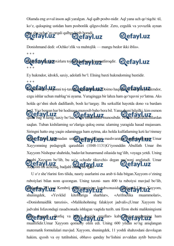 
 
Olamda eng avval inson aqli yaralgan. Aql qalb posbo-nidir. Aql yana uch qo‘riqchi: til, 
ko‘z, quloqning ustidan ham posbonlik qilguvchidir. Zero, ezgulik va yovuzlik aynan 
ana shu uch a’zo orqali qalbga kirib boradi. 
* * * 
Donishmand dedi: «Ochko‘zlik va muhtojlik — mangu bedor ikki iblis». 
* * * 
Aqlli so‘z dur-javoxirlaru toj-taxtdan ham qimmatliroqdir. 
* * * 
Ey hukmdor, idrokli, saxiy, adolatli bo‘l. Elning baxti hukmdorning baxtidir. 
* * * 
Ey hukmdor, yolgonni toj-taxtga yaqinlashtirma. Doimo haqiqat yo‘lini tut.Ey hukmdor, 
ezgu ishlar uchun mablag‘ni ayama. Yuragingga bir lahza ham qo‘rquvni yo‘latma. Aks 
holda qo‘shni shoh dadillanib, bosh ko‘targay. Bu serkulfat hayotda dono va bardam 
bo‘l. Yuz bergan har bir hodisaga munosib baho bera bil. Yana shuni bilgilki, kim osmon 
qadar bag‘ri keng, saxiy bo‘lsa, o‘sha sultonlikka munosibdir. Nodon maslahatchilardan 
saqlan. Tuban kishilarning so‘zlariga quloq osma: ularning yuragida hasad mujassam. 
Siringni hatto eng yaqin odamingga ham aytma, aks holda kulfatlarning keti ko‘rinmay 
qolur. O‘zini hammadan ustun qo‘yuvchilarni mashvaratga yaqin-lashtirma Umar 
Xayyomning pedagogik qarashlari (1048-1131)G‘iyosnddin Abulfath Umar ibn 
Xayyom Nishopur shahrida, badavlat hunarmand oilasida tug‘ilib, voyaga yetdi. Uning 
laqabi Xayyom bo‘lib, bu so‘z «chodir tikuvchi» degan ma’noni anglatadi. Umar 
Xayyom tili achchiq, badjahl odam bo‘lgan.  
     U o‘z she’rlarini fors tilida, nasriy asarlarini esa arab ti-lida bitgan.Xayyom o‘zining 
ruboiylari bilan nom qozongan. Uning taxmi- nam 400 ta ruboiysi mavjud bo‘lib, 
shulardan 293 tasi Kembrij dorilfununining kutubxonasida saqlanadi.Umar Xayyom, 
shuningdek, 
«Yevklid 
kitoblariga 
sharhlar», 
«Arifmetika 
muammolari», 
«Donishmaidlik tarozisi», «Malikshohning falakiyot jadvali»,(Umar Xayyom bu 
jadvalni Isfaxondagi rasadxonada ishlagan vaqtida tuzib, uni Eron shohi malikningismi 
bilan atagan), «Borliq va burch haqida qaydlar» kabi ilmiy asarlarning ham 
muallifidir.Umar Xayyom qomusiy olim edi. Uning 600 yildan so‘ng aniqlangan 
matematik formulalari mavjud. Xayyom, shuningdek, 11 yoshli shahzodani davolagan 
hakim, qyosh va oy tutilnshini, obhavo qanday bo‘lishini avvaldan aytib beruvchi 
