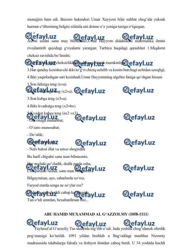  
 
munajjim ham edi. Buxoro hukmdori Umar Xayyom bilai suhbat chog‘ida yuksak 
hurmat-e’tiborining belgisi sifatida uni doimo o‘z yoniga-taxtga o‘tqazgan. 
* * * 
Asrori azalni sanu may bilmasmiz,Umar Hayyom didaktikasi matematika ilmini 
rivojlantirib quyidagi g‘oyalarni yaratgan: Tarbiya haqidagi qarashlari 1.Miqdorni 
cheksiz ravishda bo‘linishi; 
2.To‘g‘ri chiziqni cheksizlikkacha davom ettirish mumkinligi; 
3.Har qanday kesishuvchi ikki to‘g‘ri chiziq ochilib va kesim burchagi uchidan uzoqligi; 
4.Ikki yaqinlashgan sari kesishadi.Umar Hayyomning algebra faniga qo‘shgan hissasi 
1.Son ildiziga teng (x=a). 
2.Son kvadratga teng (x2=a). 
3.Son kubga teng (x3=a). 
4.Ildiz kvadratga teng (x2=bx). 
5.Kvadrat kubga teng (ax2 =x3). 
- Ota-onaga muhabbat; 
- O‘zaro munosabat; 
- Do‘stlik; 
- Savob va gunoh; 
- Nafs balosi illat va ustoz-shogirdlik 
Bu harfi chigalni sanu man bilmasmiz, 
Har nechaki so‘zladik, dedik parda osha, 
Chu pardaki tushdi, sanu man bilmasmiz. 
Bilgaymisan, ayo, saharlarda xo‘roz, 
Faryod etarda senga ne so‘ylar roz? 
Ul derki, ayon bo‘ldi cahap ko‘zgusida 
Tun o‘tdi umrdan, bexabardirsan boz... 
 
ABU HAMID MUXAMMAD AL G‘AZZOLMY (1058-1111) 
 
        Faylasuf al G‘azzoliy Tus shahrida tug‘ilib o‘sdi. Juda yoshlik chog‘idanok olimlik 
pog‘onasiga ko‘tarildi. 1091 yildan boshlab u Bag‘oddagi mashhur Nizomiy 
madrasasida talabalarga falsafa va ilohiyot ilmidan caboq berdi. U 34 yoshida kuchli 
