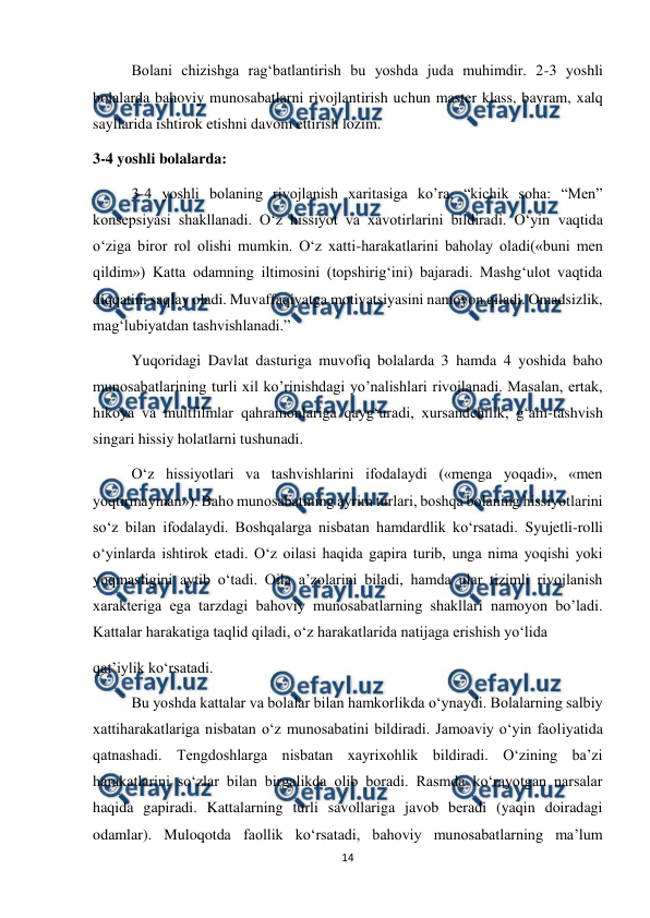  
14 
 
Bolani chizishga rag‘batlantirish bu yoshda juda muhimdir. 2-3 yoshli 
bolalarda bahoviy munosabatlarni rivojlantirish uchun master klass, bayram, xalq 
sayllarida ishtirok etishni davom ettirish lozim.  
3-4 yoshli bolalarda:  
3-4 yoshli bolaning rivojlanish xaritasiga ko’ra, “kichik soha: “Men” 
konsepsiyasi shakllanadi. O‘z hissiyot va xavotirlarini bildiradi. O‘yin vaqtida 
o‘ziga biror rol olishi mumkin. O‘z xatti-harakatlarini baholay oladi(«buni men 
qildim») Katta odamning iltimosini (topshirig‘ini) bajaradi. Mashg‘ulot vaqtida 
diqqatini saqlay oladi. Muvaffaqiyatga motivatsiyasini namoyon qiladi. Omadsizlik, 
mag‘lubiyatdan tashvishlanadi.” 
Yuqoridagi Davlat dasturiga muvofiq bolalarda 3 hamda 4 yoshida baho 
munosabatlarining turli xil ko’rinishdagi yo’nalishlari rivojlanadi. Masalan, ertak, 
hikoya va multfilmlar qahramonlariga qayg‘uradi, xursandchilik, g‘am-tashvish 
singari hissiy holatlarni tushunadi. 
O‘z hissiyotlari va tashvishlarini ifodalaydi («menga yoqadi», «men 
yoqtirmayman»). Baho munosabatining ayrim turlari, boshqa bolaning hissiyotlarini 
so‘z bilan ifodalaydi. Boshqalarga nisbatan hamdardlik ko‘rsatadi. Syujetli-rolli 
o‘yinlarda ishtirok etadi. O‘z oilasi haqida gapira turib, unga nima yoqishi yoki 
yoqmasligini aytib o‘tadi. Oila a’zolarini biladi, hamda ular tizimli rivojlanish 
xarakteriga ega tarzdagi bahoviy munosabatlarning shakllari namoyon bo’ladi. 
Kattalar harakatiga taqlid qiladi, o‘z harakatlarida natijaga erishish yo‘lida  
qat’iylik ko‘rsatadi.  
Bu yoshda kattalar va bolalar bilan hamkorlikda o‘ynaydi. Bolalarning salbiy 
xattiharakatlariga nisbatan o‘z munosabatini bildiradi. Jamoaviy o‘yin faoliyatida 
qatnashadi. Tengdoshlarga nisbatan xayrixohlik bildiradi. O‘zining ba’zi 
harakatlarini so‘zlar bilan birgalikda olib boradi. Rasmda ko‘rayotgan narsalar 
haqida gapiradi. Kattalarning turli savollariga javob beradi (yaqin doiradagi 
odamlar). Muloqotda faollik ko‘rsatadi, bahoviy munosabatlarning ma’lum 
