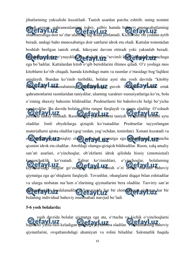  
15 
 
jihatlarining yuksalishi kuzatiladi. Tanish asardan parcha eshitib, uning nomini 
aytadi, aynan, qahramonlarning ijobiy, salbiy hamda bahoviy munosabatlarning 
shakllanishiga doir so’zlar ularning lug’atida jamlanadi. Kichik she’rni yoddan aytib 
beradi, undagi baho munosabatiga doir satrlarni idrok eta oladi. Kattalar tomonidan 
boshlab berilgan tanish ertak, hikoyani davom ettiradi yoki yakunlab beradi. 
Didaktik o‘yinlar o‘ynaydilar. Bu yoshda ular “sevimli kitob” haqida tushunchaga 
ega bo’ladilar. Kattalardan kitob o‘qib berishlarini iltimos qiladi. O‘z yoshiga mos 
kitoblarni ko‘rib chiqadi, hamda kitobdagi matn va rasmlar o‘rtasidagi bog‘liqlikni 
aniqlaydi. Bundan ko’rinib turibdiki, bolalar ayni shu yosh davrida “kitobiy 
baholovchi” munosabatning shakllanishiga guvoh bo’lamiz. Tanish ertak 
qahramonlarini rasmlaridan taniydilar, ularning xarakter-xususiyatlariga ko’ra, bola 
o’zining shaxsiy bahosini bildiradilar. Predmetlarni bir baholovchi belgi bo‘yicha 
saralaydilar. Bu davrda bolalar oltita rangni farqlaydi va ajrata oladilar. O‘xshash 
juftlikni tanlay olishadi. Rasmlardagi predmetlarni taniydi va ularning nomini ayta 
oladilar. Jonli obyektlarga qiziqish ko‘rsatadilar. Predmetlar tayyorlangan 
materiallarni ajrata oladilar (qog‘ozdan, yog‘ochdan, temirdan). Xonani kuzatadi va 
o‘zi turgan joyni aniqlay oladi, uyerdagi qiymatga ega narsalarning ozmuncha 
qismini idrok eta oladilar. Atrofdagi olamga qiziqish bildiradilar. Rasm, xalq amaliy 
san’ati asarlari, o‘yinchoqlar, ob’ektlarni idrok qilishda hissiy (emotsional) 
kuyunchaklik 
ko‘rsatadi. 
Tabiat 
ko‘rinishlari, 
o‘yinchoqlar, 
bolalarning 
kiyimlaridagi ranglar go‘zalligini sezadi. Tanish o’zi uchun ma’lum bahoviy 
qiymatga ega qo‘shiqlarni farqlaydi. Tovushlar, ohanglarni diqqat bilan eshitadilar 
va ularga nisbatan ma’lum o’zlarining qiymatlarini bera oladilar. Tasviriy san’at 
elementlaridan foydalanadilar. Ular orasida har bir elementlarga nisbatan har bir 
bolaning individual bahoviy munosabati mavjud bo’ladi 
5-6 yosh bolalarda:  
 
yosh davrida bolalar qiymatga ega ata, o‘rtacha va kichik o‘yinchoqlarni 
hajmi bo‘yicha mos keladigan qutilarga joylashtira oladilar. Vitaminlarning bahoviy 
qiymatlarini, ovqatlanishdagi ahamiyati va rolini biladilar. Salomatlik haqida 
