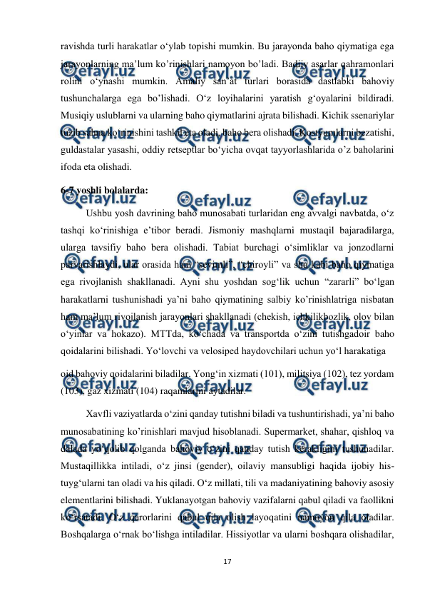  
17 
 
ravishda turli harakatlar o‘ylab topishi mumkin. Bu jarayonda baho qiymatiga ega 
jarayonlarning ma’lum ko’rinishlari namoyon bo’ladi. Badiiy asarlar qahramonlari 
rolini o‘ynashi mumkin. Amaliy san’at turlari borasida dastlabki bahoviy 
tushunchalarga ega bo’lishadi. O‘z loyihalarini yaratish g‘oyalarini bildiradi. 
Musiqiy uslublarni va ularning baho qiymatlarini ajrata bilishadi. Kichik ssenariylar 
tuzib sahna ko‘rinishini tashkil eta oladi, baho bera olishadi. Kostyumlarni bezatishi, 
guldastalar yasashi, oddiy retseptlar bo‘yicha ovqat tayyorlashlarida o’z baholarini 
ifoda eta olishadi. 
6-7 yoshli bolalarda:  
Ushbu yosh davrining baho munosabati turlaridan eng avvalgi navbatda, o‘z 
tashqi ko‘rinishiga e’tibor beradi. Jismoniy mashqlarni mustaqil bajaradilarga, 
ularga tavsifiy baho bera olishadi. Tabiat burchagi o‘simliklar va jonzodlarni 
parvarishlaydi, ular orasida ham “sevimli”, “chiroyli” va shu kabi baho qiymatiga 
ega rivojlanish shakllanadi. Ayni shu yoshdan sog‘lik uchun “zararli” bo‘lgan 
harakatlarni tushunishadi ya’ni baho qiymatining salbiy ko’rinishlatriga nisbatan 
ham ma’lum rivojlanish jarayonlari shakllanadi (chekish, ichkilikbozlik, olov bilan 
o‘yinlar va hokazo). MTTda, ko‘chada va transportda o‘zini tutishgadoir baho 
qoidalarini bilishadi. Yo‘lovchi va velosiped haydovchilari uchun yo‘l harakatiga  
oid bahoviy qoidalarini biladilar. Yong‘in xizmati (101), militsiya (102), tez yordam 
(103), gaz xizmati (104) raqamlarini aytadilar.  
Xavfli vaziyatlarda o‘zini qanday tutishni biladi va tushuntirishadi, ya’ni baho 
munosabatining ko’rinishlari mavjud hisoblanadi. Supermarket, shahar, qishloq va 
dalada yo‘qolib qolganda bahoviy o‘zini qanday tutish kerakligini tushunadilar. 
Mustaqillikka intiladi, o‘z jinsi (gender), oilaviy mansubligi haqida ijobiy his-
tuyg‘ularni tan oladi va his qiladi. O‘z millati, tili va madaniyatining bahoviy asosiy 
elementlarini bilishadi. Yuklanayotgan bahoviy vazifalarni qabul qiladi va faollikni 
ko‘rsatadi. O‘z qarorlarini qabul qila olish layoqatini namoyon qila oladilar. 
Boshqalarga o‘rnak bo‘lishga intiladilar. Hissiyotlar va ularni boshqara olishadilar, 
