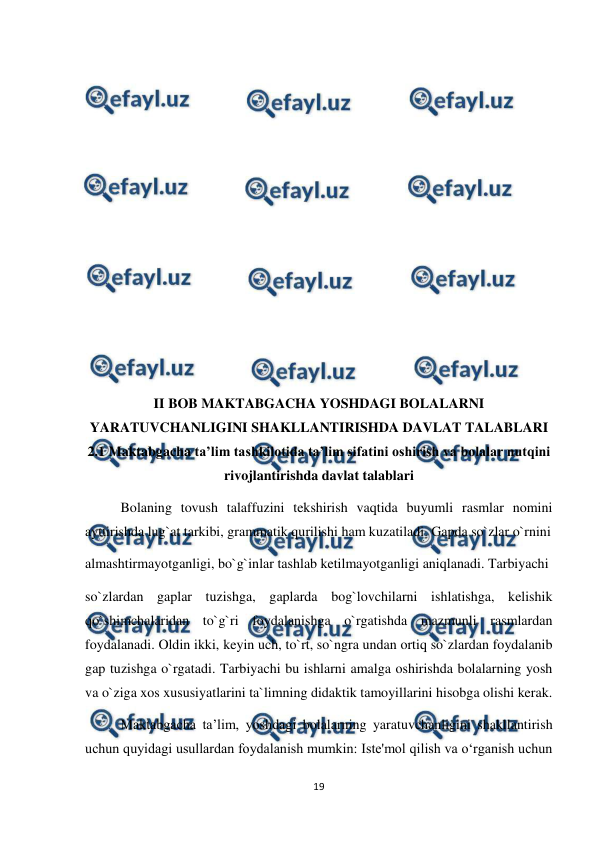  
19 
 
 
 
 
 
 
 
 
 
 
 
 
 
 
 
II BOB MAKTABGACHA YOSHDAGI BOLALARNI 
YARATUVCHANLIGINI SHAKLLANTIRISHDA DAVLAT TALABLARI    
2.1 Maktabgacha ta’lim tashkilotida ta’lim sifatini oshirish va bolalar nutqini 
rivojlantirishda davlat talablari 
Bolaning tovush talaffuzini tekshirish vaqtida buyumli rasmlar nomini 
ayttirishda lug`at tarkibi, grammatik qurilishi ham kuzatiladi. Gapda so`zlar o`rnini  
almashtirmayotganligi, bo`g`inlar tashlab ketilmayotganligi aniqlanadi. Tarbiyachi  
so`zlardan gaplar tuzishga, gaplarda bog`lovchilarni ishlatishga, kelishik 
qo`shimchalaridan to`g`ri foydalanishga o`rgatishda mazmunli rasmlardan 
foydalanadi. Oldin ikki, keyin uch, to`rt, so`ngra undan ortiq so`zlardan foydalanib 
gap tuzishga o`rgatadi. Tarbiyachi bu ishlarni amalga oshirishda bolalarning yosh 
va o`ziga xos xususiyatlarini ta`limning didaktik tamoyillarini hisobga olishi kerak.  
Maktabgacha ta’lim, yoshdagi bolalarning yaratuvchanligini shakllantirish 
uchun quyidagi usullardan foydalanish mumkin: Iste'mol qilish va o‘rganish uchun 
