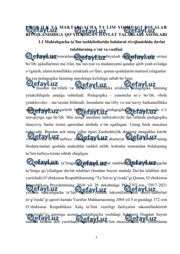  
2 
 
 
I BOB ILK VA MAKTABGACHA TA`LIM YOSHDAGI BOLALAR 
RIVOJLANISHIGA QO`YILADIGAN DAVLAT TALABLARI ASOSLARI 
1.1 Maktabgacha ta’lim tashkilotlarida bolalarni rivojlanishida davlat 
talablarning o`rni va vazifasi  
   
Insonni har tomonlama barkamol etib tarbiyalash xalqimizning azaliy orzusi 
bo‘lib, ajdodlarimiz ma’rifat, ma’naviyat va madaniyatni qanday qilib yosh avlodga 
o‘rgatish, ularni komillikka yetaklash yo‘llari, qonun-qoidalarini muttasil izlaganlar. 
Bu esa pedagogika fanining maydonga kelishiga sabab bo‘lgan.  
Insonni ma’rifatli va ma’naviy komillikka erishishi pedagogika fanining 
yetakchiligida amalga oshiriladi. Pedagogika - yunoncha so‘z bo‘lib, «bola 
yetaklovchi» - ma’nosini bildiradi. Insonlarni ma’rifiy va ma’naviy barkamollikka 
munosabatlarni o‘zgartirib borishi natijasida pedagogika fani xalq orasida o‘z 
mavqeyiga ega bo‘ldi. Shu tariqa insonnni tarbiyalovchi fan sifatida pedagogika 
dunyoviy fanlar tizimi qatoridan alohida o‘rin egallagan. Uning bosh masalasi 
tarbiyadir. Bundan uch ming yillar ilgari Zardushtiylik dinining muqaddas kitobi 
«Avesto»da ta’lim-tarbiya masalalariga katta ahamiyat berilgani holda, uning 
ibodatxonalari qoshida maktablar tashkil etilib, kohinlar tomonidan bolalarning 
ta’lim-tarbiya tizimi ishlab chiqilgan.  
Maktabgacha ta’limga qo‘yiladigan davlat talablari. Mazkur Maktabgacha 
ta’limga qo‘yiladigan davlat talablari (bundan buyon matnda Davlat talablari deb 
yuritiladi) O‘zbekiston Respublikasining “Ta’lim to‘g‘risida”gi Qonun, O‘zbekiston 
Respublikasi Prezidentining 2016 yil 29 dekabrdagi PQ-2707-son “2017-2021 
yillarda maktabgacha ta’lim tizimini yanada takomillashtirish chora-tadbirlari 
to‘g‘risida”gi qarori hamda Vazirlar Mahkamasining 2004 yil 5 avgustdagi 372-son 
O‘zbekiston Respublikasi Xalq ta’limi vazirligi faoliyatini takomillashtirish 
to‘g‘risida”gi qaroriga asosan maktabgacha yoshdagi bolalarni (bundan buyon 
matnda bolalar deb yuritiladi) maktabgacha ta’lim muassalarida har tomonlama 
