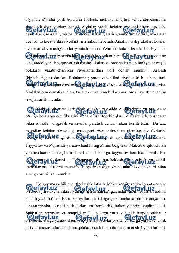  
20 
 
o‘yinlar: o‘yinlar yosh bolalarni fikrlash, muhokama qilish va yaratuvchanlikni 
rivojlantirishga yordam beradi. o‘yinlar orqali bolalar rivojlanishlarini qo‘llab-
quvvatlash, masalan, tajriba va ko‘nikmalarni yaratish, muhokama qilish, masalalar 
yechish va kreativlikni rivojlantirish imkonini beradi. Amaliy mashg‘ulotlar: Bolalar 
uchun amaliy mashg‘ulotlar yaratish, ularni o‘zlarini ifoda qilish, kichik loyihalar 
yaratish va jismoniy tajribalarni oshirishga yordam beradi. Masalan, resim, qog‘oz 
ishi, model yaratish, quvvatlash mashg‘ulotlari va boshqa ko‘plab faoliyatlar orqali 
bolalarni yaratuvchanlikni rivojlantirishga yo‘l ochish mumkin. Aralash 
(birlashtirilgan) darslar: Bolalarning yaratuvchanlikni rivojlantirish uchun, turli 
fanlarni birlashtirgan darslar o‘tkazish yaxshi bo‘ladi. Misol uchun, ilmiyfanlardan 
foydalanib matematika, elon, tarix va san'atning birlashmasi orqali yaratuvchanligi 
rivojlantirish mumkin.  
Tarbiyalash metodlari: Tarbiyalash jarayonida o‘qituvchilar va ota-onalar 
o‘rniga bolalarga o‘z fikrlarini ifoda qilish, topshiriqlarni o‘zlashtirish, boshqalar 
bilan ishlashni o‘rgatish va savollar yaratish uchun imkon berish lozim. Bu tarz 
metodlar bolalar o‘rtasidagi muloqotni rivojlantiradi va ularning o‘z fikrlarini 
ifodalash, takliflar qilish va qaror qabul qilish qobiliyatlarini rivojlantiradi. 
Tayyorlov va o‘qitishda yaratuvchanlikning o‘rnini belgilash: Maktab o‘qituvchilari 
yaratuvchanlikni rivojlantirish uchun talabalarga tayyorlov berishlari kerak. Bu, 
talabalarning fikrlarini qo‘llab-quvvatlash, burchaklash, tushuntirish va kichik 
loyihalar orqali ularni muvaffaqiyatga erishishga o‘z hissalarini qo‘shishlari bilan 
amalga oshirilishi mumkin.  
Ko‘rgazma va bilim yurtlari tashkilotlash: Maktab o‘qituvchilari va ota-onalar 
o‘rtasida yaratuvchanlikni rivojlantirish uchun ko‘rgazmalar va bilim yurtlari tashkil 
etish foydali bo‘ladi. Bu imkoniyatlar talabalarga qo‘shimcha ta’lim imkoniyatlari, 
laboratoriyalar, o‘rgatish dasturlari va hamkorlik imkoniyatlarini taqdim etadi. 
Suhbatlar, yozuvlar va maqolalar: Talabalarga yaratuvchanlik haqida suhbatlar 
o‘tkazish, ularga yaratuvchanlik bo‘yicha yozuvlar yozish va ularga yaratuvchanlik 
tarixi, mutaxassislar haqida maqolalar o‘qish imkonini taqdim etish foydali bo‘ladi. 
