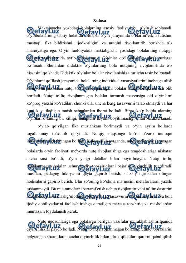  
26 
 
Xulosa 
Maktabgacha yoshdagi bolalarning asosiy faoliyati bu o’yin hisoblanadi. 
o‘yinbolalarning tabiiy holatidir. Bolalar o’yin jarayonida o’zlarini erkin tutishni, 
mustaqil fikr bildirishni, ijodkorligini va nutqini rivojlantirib borishda o’z 
ahamiyatiga ega. O’yin faoloiyatida maktabgacha yoshdagi bolalarning nutqiga 
bo’lgan tasiri haqida aytib o’tish zarur. O’yinlar qo‘llanilishiga qarab turlarga 
bo’linadi. Shulardan didaktik o’yinlarning bola nutqining rivojlanishida o’z 
hissasini qo’shadi. Didaktik o’yinlar bolalar rivojlanishiga turlicha tasir ko’rsatadi. 
O’yinlarni qo’llash jarayonida bolalarning individual xususiyatlarini inobatga olish 
zarur. Shu jumladan nutqi to’liq rivojlanmaganl bolalar bilan korreksion ish olib 
boriladi. Nutqi to‘liq rivojlanmagan bolalar turmush mavzusiga oid o‘yinlarni 
ko‘proq yaxshi ko‘radilar, chunki ular uncha keng tasavvurni talab etmaydi va har 
kuni kuzatiladigan tanish sahnalardan iborat bo‘ladi. Biroq ko‘p holda ularning 
o‘yinlari o‘zining bir xilligi, mazmuni deyarli boyitilmasligi bilan xarakterlanadi. 
 
o‘ylab qo‘yilgan fikr mustahkam bo‘lmaydi va o‘yin ayrim hollarda 
tugallanmay to‘xtatib qo‘yiladi. Nutqiy nuqsonga ko‘ra o‘zaro muloqot 
imkoniyatlari cheklangan bo‘ladi. Xulosa qilib aytganda, nutqi to‘liq rivojlanmagan  
bolalarda o‘yin faoliyati me'yorda nutq rivojlanishiga ega tengdoshlariga nisbatan 
ancha sust bo‘ladi, o‘yin yangi detallar bilan boyitilmaydi. Nutqi to‘liq 
rivojlanmagan bolalar uchun ijodiy topshiriqlarni bajarish qiyinchilik tug‘diradi: 
masalan, pedagog hikoyasini qayta gapirib berish, shaxsiy tajribadan olingan 
hodisalarni gapirib berish. Ular so‘zning ko‘chma ma’nosini metaforalarni yaxshi 
tushunmaydi. Bu muammolarni bartaraf etish uchun rivojlantiruvchi ta’lim dasturini 
ishlab chiqish va mashg‘ulotlarda bolalar bilan tasavvurni takomillashtirish va bola 
ijodiy qobiliyatlarini faollashtirishga qaratilgan maxsus topshiriq va mashqlardan 
muntazam foydalanish kerak. 
Nutq nuqsonlariga ega bolalarga berilgan vazifalar murakkablashtirilganida 
qiyinchiliklar paydo bo‘ladi. Nutqi to‘liq rivojlanmagan bolalar predmet obrazlarini 
belgiangan sharoitlarda ancha qiyinchilik bilan idrok qiladilar: qarorni qabul qilish 
