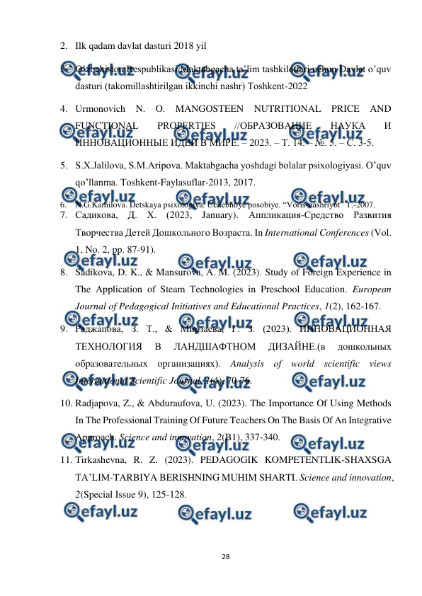  
28 
 
2. Ilk qadam davlat dasturi 2018 yil 
3. O‛zbekiston Respublikasi Maktabgacha ta’lim tashkilotlari uchun Davlat o’quv 
dasturi (takomillashtirilgan ikkinchi nashr) Тoshkent-2022  
4. Urmonovich N. O. MANGOSTEEN NUTRITIONAL PRICE AND 
FUNCTIONAL 
PROPERTIES 
//ОБРАЗОВАНИЕ 
НАУКА 
И 
ИННОВАЦИОННЫЕ ИДЕИ В МИРЕ. – 2023. – Т. 14. – №. 5. – С. 3-5. 
5. S.X.Jalilova, S.M.Aripova. Maktabgacha yoshdagi bolalar psixologiyasi. O’quv 
qo’llanma. Toshkent-Faylasuflar-2013, 2017. 
6. N.G.Kamilova. Detskaya psixologiya. Uchebnoye posobiye. “Voris-nashriyot” T.-2007. 
7. Садикова, Д. Х. (2023, January). Аппликация-Средство Развития 
Творчества Детей Дошкольного Возраста. In International Conferences (Vol. 
1, No. 2, pp. 87-91).  
8. Sadikova, D. K., & Mansurova, A. M. (2023). Study of Foreign Experience in 
The Application of Steam Technologies in Preschool Education. European 
Journal of Pedagogical Initiatives and Educational Practices, 1(2), 162-167.  
9. Paджaпoвa, З. Т., & Миpзaевa, Г. З. (2023). ИННOВAЦИOННAЯ 
ТЕХНOЛOГИЯ 
В 
ЛAНДШAФТНOМ 
ДИЗAЙНЕ.(в 
дoшкoльных 
oбpaзoвaтельных opгaнизaциях). Analysis of world scientific views 
International Scientific Journal, 1(4), 70-76.  
10. Radjapova, Z., & Abduraufova, U. (2023). The Importance Of Using Methods 
In The Professional Training Of Future Teachers On The Basis Of An Integrative 
Approach. Science and innovation, 2(B1), 337-340.  
11. Tirkashevna, R. Z. (2023). PEDAGOGIK KOMPETENTLIK-SHAXSGA 
TA’LIM-TARBIYA BERISHNING MUHIM SHARTI. Science and innovation, 
2(Special Issue 9), 125-128.  
