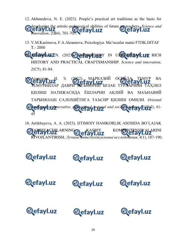  
29 
 
12. Akhmedova, N. E. (2023). People’s practical art traditions as the basis for 
developing the artistic-pedagogical abilities of future art teachers. Science and 
innovation, 2(B4), 701-705.  
13. V.M.Karimova, F.A.Akramova. Psixologiya. Ma’ruzalar matni FTDK,DITAF 
T.- 2000 
14. Akhmedova, N. (2023). EMBROIDERY IN UZBEKISTAN: A RICH 
HISTORY AND PRACTICAL CRAFTSMANSHIP. Science and innovation, 
2(C5), 81-84.  
15. Ахмедова, 
Н. 
Э. 
(2022). 
МАРКАЗИЙ 
ОСИЁДА 
ТЕМУР 
ВА 
ТЕМУРИЙЛАР ДАВРИ МЕЪМОРИЙ БЕЗАК ТУРЛАРИНИ ТАҲЛИЛ 
ҚИЛИШ НАТИЖАСИДА ЁШЛАРНИ АҚЛИЙ ВА МАЪНАВИЙ 
ТАРБИЯЛАШ САЛОХИЁТИГА ТАЪСИР ҚИЛИШ ОМИЛИ. Oriental 
renaissance: Innovative, educational, natural and social sciences, 2(10-2), 41-
45 
16. Artikbayeva, A. A. (2023). IJTIMOIY HAMKORLIK ASOSIDA BO’LAJAK 
TARBIYACHILARNING 
KASBIY 
KOMPENTENSIYALARINI 
RIVOJLANTIRISH. Лучшие интеллектуальные исследования, 4(1), 187-190. 
 
