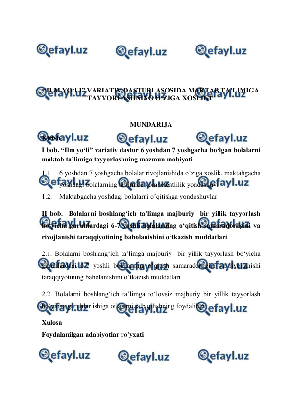  
 
 
 
 
 
“ILM YO‘LI” VARIATIV DASTURI ASOSIDA MAKTAB TA’LIMIGA 
TAYYORLASHNING O‘ZIGA XOSLIGI” 
 
MUNDARIJA 
Kirish  
I bob. “Ilm yo‘li” variativ dastur 6 yoshdan 7 yoshgacha bo‘lgan bolalarni 
maktab ta’limiga tayyorlashning mazmun mohiyati 
1.1. 6 yoshdan 7 yoshgacha bolalar rivojlanishida o’ziga xoslik, maktabgacha 
yoshdagi bolalarning ta’limida kompetentlilik yondashuvi 
1.2. Maktabgacha yoshdagi bolalarni o’qitishga yondoshuvlar 
II bob.  Bolalarni boshlang‘ich ta’limga majburiy  bir yillik tayyorlash 
bo‘yicha guruhlardagi 6-7 yoshli bolalarning o‘qitish samaradorligini va 
rivojlanishi taraqqiyotining baholanishini o‘tkazish muddatlari  
2.1. Bolalarni boshlang‘ich ta’limga majburiy  bir yillik tayyorlash bo‘yicha 
guruhlardagi 6-7 yoshli bolalarning o‘qitish samaradorligini va rivojlanishi 
taraqqiyotining baholanishini o‘tkazish muddatlari 
2.2. Bolalarni boshlang‘ich ta’limga to‘lovsiz majburiy bir yillik tayyorlash 
bo‘yicha guruhlar ishiga oilalarni jalb qilishning foydaliligi 
Xulosa 
Foydalanilgan adabiyotlar ro'yxati 
 
 
