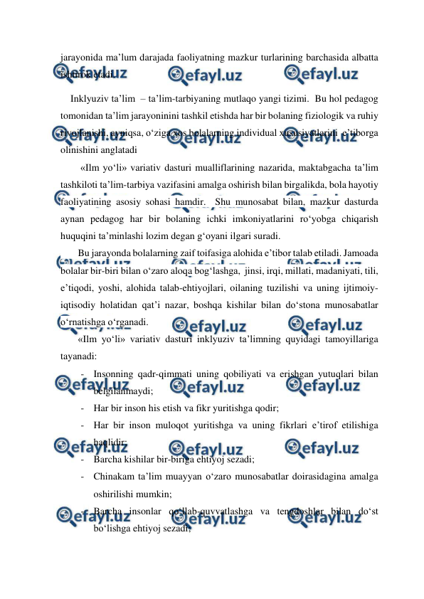  
 
jarayonida ma’lum darajada faoliyatning mazkur turlarining barchasida albatta 
ishtirok etadi. 
    Inklyuziv ta’lim  – ta’lim-tarbiyaning mutlaqo yangi tizimi.  Bu hol pedagog 
tomonidan ta’lim jarayoninini tashkil etishda har bir bolaning fiziologik va ruhiy 
rivojlanishi, ayniqsa, o‘ziga xos bolalarning individual xususiyatlarini  e’tiborga 
olinishini anglatadi 
        «Ilm yo‘li» variativ dasturi mualliflarining nazarida, maktabgacha ta’lim 
tashkiloti ta’lim-tarbiya vazifasini amalga oshirish bilan birgalikda, bola hayotiy 
faoliyatining asosiy sohasi hamdir.  Shu munosabat bilan, mazkur dasturda 
aynan pedagog har bir bolaning ichki imkoniyatlarini ro‘yobga chiqarish 
huquqini ta’minlashi lozim degan g‘oyani ilgari suradi.     
       Bu jarayonda bolalarning zaif toifasiga alohida e’tibor talab etiladi. Jamoada 
bolalar bir-biri bilan o‘zaro aloqa bog‘lashga,  jinsi, irqi, millati, madaniyati, tili, 
e’tiqodi, yoshi, alohida talab-ehtiyojlari, oilaning tuzilishi va uning ijtimoiy-
iqtisodiy holatidan qat’i nazar, boshqa kishilar bilan do‘stona munosabatlar 
o‘rnatishga o‘rganadi.     
       «Ilm yo‘li» variativ dasturi inklyuziv ta’limning quyidagi tamoyillariga 
tayanadi: 
- Insonning qadr-qimmati uning qobiliyati va erishgan yutuqlari bilan 
belgilanmaydi; 
- Har bir inson his etish va fikr yuritishga qodir; 
- Har bir inson muloqot yuritishga va uning fikrlari e’tirof etilishiga 
haqlidir; 
- Barcha kishilar bir-biriga ehtiyoj sezadi; 
- Chinakam ta’lim muayyan o‘zaro munosabatlar doirasidagina amalga 
oshirilishi mumkin; 
- Barcha insonlar qo‘llab-quvvatlashga va tengdoshlar bilan do‘st 
bo‘lishga ehtiyoj sezadi; 
