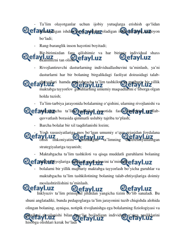  
 
- Ta’lim olayotganlar uchun ijobiy yutuqlarga erishish qo‘lidan 
kelmaydigan ishdan ko‘ra, uddalay oladigan ishda ko‘proq namoyon 
bo‘ladi; 
- Rang-baranglik inson hayotini boyitadi; 
- Bir-birimizdan farq qilishimiz va har birimiz individual shaxs 
ekanimizni tan olish; 
- Rivojlantiruvchi dasturlarning individuallashuvini ta’minlash, ya’ni 
dasturlarni har bir bolaning birgalikdagi faoliyat doirasidagi talab-
ehtiyojlari  hamda maktabgacha ta’lim tashkiloti va majburiy bir yillik  
maktabga tayyorlov  guruhlarning umumiy maqsadlarini e’tiborga olgan 
holda tuzish; 
- Ta’lim-tarbiya jarayonida bolalarning o‘qishini, ularning rivojlanishi va 
maktabgacha ta’lim tashkiloti hayotida faol ishtirokini qo‘llab-
quvvatlash borasida qimmatli uslubiy tajriba to‘plash; 
- Barcha bolalar bir xil taqdirlanishi lozim; 
- Yosh xususiyatlariga mos bo‘lgan umumiy o‘quv rejasidan foydalana 
olish 
imkoniyatini 
yaratadigan 
ta’limning 
differensiyallashgan 
strategiyalariga tayanish; 
- Maktabgacha ta’lim tashkiloti va qisqa muddatli guruhlarni bolaning 
talab-ehtiyojlariga uzluksiz moslashuvini ta’minlash; 
- bolalarni bir yillik majburiy maktabga tayyorlash bo‘yicha guruhlar va 
maktabgacha ta’lim tashkilotining bolaning talab-ehtiyojlariga doimiy 
moslashtirilishini ta’minlash. 
           Inklyuziv ta’lim prinsipial jihatdan yangicha tizim bo‘lib sanaladi. Bu 
shuni anglatadiki, bunda pedagoglarga ta’lim jarayonini tuzib chiqishda alohida 
olingan bolaning, ayniqsa, notipik rivojlanishga ega bolalarning fiziologiyasi va 
psixikasi rivojlanishi bilan bog‘liq bo‘ladigan individual o‘ziga xosliklarini 
hisobga olishlari kerak bo‘ladi 
