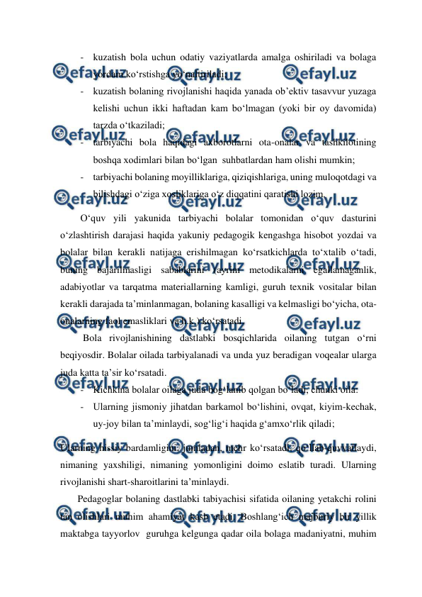  
 
- kuzatish bola uchun odatiy vaziyatlarda amalga oshiriladi va bolaga 
yordam ko‘rstishga yo‘naltiriladi; 
- kuzatish bolaning rivojlanishi haqida yanada ob’ektiv tasavvur yuzaga 
kelishi uchun ikki haftadan kam bo‘lmagan (yoki bir oy davomida) 
tarzda o‘tkaziladi; 
- tarbiyachi bola haqidagi axborotlarni ota-onalar va tashkilotining 
boshqa xodimlari bilan bo‘lgan  suhbatlardan ham olishi mumkin; 
- tarbiyachi bolaning moyilliklariga, qiziqishlariga, uning muloqotdagi va 
bilishdagi o‘ziga xosliklariga o‘z diqqatini qaratishi lozim. 
O‘quv yili yakunida tarbiyachi bolalar tomonidan o‘quv dasturini 
o‘zlashtirish darajasi haqida yakuniy pedagogik kengashga hisobot yozdai va 
bolalar bilan kerakli natijaga erishilmagan ko‘rsatkichlarda to‘xtalib o‘tadi, 
buning bajarilmasligi sabablarini (ayrim metodikalarni egallamaganlik, 
adabiyotlar va tarqatma materiallarning kamligi, guruh texnik vositalar bilan 
kerakli darajada ta’minlanmagan, bolaning kasalligi va kelmasligi bo‘yicha, ota-
onalarning faol emasliklari va h.k.) ko‘rsatadi. 
 Bola rivojlanishining dastlabki bosqichlarida oilaning tutgan o‘rni 
beqiyosdir. Bolalar oilada tarbiyalanadi va unda yuz beradigan voqealar ularga 
juda katta ta’sir ko‘rsatadi.  
- Kichkina bolalar oilaga juda bog‘lanib qolgan bo‘ladi, chunki oila: 
- Ularning jismoniy jihatdan barkamol bo‘lishini, ovqat, kiyim-kechak, 
uy-joy bilan ta’minlaydi, sog‘lig‘i haqida g‘amxo‘rlik qiladi; 
Ularning hissiy bardamligini, jumladan, mehr ko‘rsatadi, qo‘llab-quvvatlaydi, 
nimaning yaxshiligi, nimaning yomonligini doimo eslatib turadi. Ularning 
rivojlanishi shart-sharoitlarini ta’minlaydi. 
       Pedagoglar bolaning dastlabki tabiyachisi sifatida oilaning yetakchi rolini 
tan olishlari muhim ahamiyat kasb etadi. Boshlang‘ich majburiy bir yillik 
maktabga tayyorlov  guruhga kelgunga qadar oila bolaga madaniyatni, muhim 
