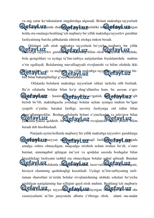  
 
va eng zarur ko‘nikmalarni singdirishga ulguradi. Bolani maktabga tayyorlash 
bola va oila o‘rtasida shakllangan ana shu dastlabki munosabatlarga tayangan 
holda ota-onalarga boshlang‘ich majburiy bir yillik maktabga tayyorlov guruhlar 
faoliyatining barcha jabhalarida ishtirok etishga imkon beradi.  
       Oilalarni jalb etish maktabga tayyorlash bo‘yicha majburiy bir yillik 
maktabga tayyorlov guruhlarda bolalarning bilim olish faoliyatini boyitishda, 
bola qiziqishlari va uydagi ta’lim-tarbiya natijalaridan foydalanishda  muhim 
o‘rin egallaydi. Bolalarning muvaffaqiyatli rivojlanishi va bilim olishida ikki 
ta’lim muhiti – uy va majburiy bir yillik maktabga tayyorlov guruhlarning bir-
biri bilan bahamjihatligi g‘oyat muhimdir.  
  
Oilalarda bolalarni maktabga tayyorlash ishlari turlicha olib boriladi. 
Ba’zi oilalarda bolalar bilan ko‘p shug‘ullanilsa ham, bu asosan o‘quv 
mashg‘ulotlaridir – husnixat yozuvi, alifbe o‘rgatish, turli adabiyotlar o‘qib 
berish bo‘lib, maktabgacha yoshdagi bolalar uchun ayniqsa muhim bo‘lgan 
syujetli o‘yinlar, harakat faolligi, tasviriy faoliyatga oid ishlar bilan 
shug‘ullanmaydilar. Boshqa oilalarda bolani o‘yinchoqlar va televizor bilan 
yakkama-yakka qoldirib, bu unga yoqadi va rivojlanishi uchun yetarli bilim 
beradi deb hisoblashadi.  
         Natijada ayrim hollarda majburiy bir yillik maktabga tayyorlov guruhlarga 
rivojlanishida muayyan muammolari, mustaqil faoliyatni yetarli darajada 
amalga oshira olmaydigan, maqsadga erishish uchun irodasi bo‘sh, o‘zaro 
hurmat, umumqabul qilingan me’yor va qoidalar asosida boshqalar bilan 
birgalikdagi faoliyatni tashkil eta olmaydigan bolalar qabul qilinadi. Bundan 
tashqari, ayrim bolalarda sensor ko‘nikmalari, tasavvurlarining rivojlanmagani, 
hissiyot olamining qashshoqligi kuzatiladi. Uydagi ta’lim-tarbiyaning turli-
tuman sharoitlari ta’sirida bolalar rivojlanishining alohida sohalari bo‘yicha 
erishilgan natijalarning har-xilligini qayd etish muhim. Boshlang‘ich majburiy 
bir yillik maktabga tayyorlov guruhlarga kelayotgan bolalarga xos ana shu 
xususiyatlarni ta’lim jarayonida albatta e’tiborga olish,  ularni ota-onalar 
