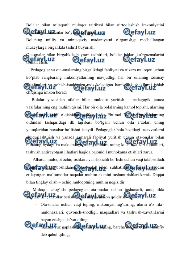  
 
Bolalar bilan to‘laqonli muloqot tajribasi bilan o‘rtoqlashish imkoniyatini 
yaratadigan mavzular bo‘yicha ko‘rgazmalar; 
Bolaning milliy va mintaqaviy madaniyatni o‘rganishga mo‘ljallangan 
muzeylarga birgalikda tashrif buyurish; 
Ota-onalar bilan birgalikda bayram tadbirlari, bolalar ishlari ko‘rgazmalarini 
tashkil etish. 
    Pedagoglar va ota-onalarning birgalikdagi faoliyati va o‘zaro muloqoti uchun 
ko‘plab rangbarang imkoniyatlarning mavjudligi har bir oilaning xususiy 
manfaatlari va xohish-istaklariga mos keladigan hamkorlik shakllarni ishlab 
chiqishga imkon beradi. 
     Bolalar yuzasidan oilalar bilan muloqot yuritish – pedagogik jamoa 
vazifalarining eng muhim qismi. Har bir oila bolalarning kamol topishi, ularning 
yaxshi va bajonidil o‘qishidan manfaatdordir. Ehtimol, MTM – bu bolalarning 
oldindan tashqaridagi ilk tajribasi bo‘lgani uchun oila a’zolari uning 
yutuqlaridan boxabar bo‘lishni istaydi. Pedagoglar bola haqidagi tasavvurlarni 
chuqurlashtirish va yanada samarali faoliyat yuritish uchun ota-onalar bilan 
bolaning uydagi va maktabdagi mashg‘ulotlari, uning kuchli va zaif tomonlari, 
tashvishlantirayotgan jihatlari haqida bajonidil muhokama etishlari zarur.  
      Albatta, muloqot ochiq-oshkora va ishonchli bo‘lishi uchun vaqt talab etiladi. 
Shuning uchun boshidanoq ota-onalar bilan suhbatlashish, oiladan taqdim 
etilayotgan ma’lumotlar naqadar muhim ekanini tushuntirishlari kerak. Diqqat 
bilan tinglay olish – ochiq muloqotning muhim negizidir.  
      Muloqot chog‘ida pedagoglar ota-onalar uchun tushunarli, aniq tilda 
so‘zlashishi, savollar berish uchun ularga imkon qoldirishi darkor. 
- Ota-onalar uchun vaqt toping, imkoniyat tug‘diring, ularni o‘z fikr-
mulohazalari, quvonch-shodligi, maqsadlari va tashvish-xavotirlarini 
bayon etishga da’vat qiling; 
- Yuzma-yuz gaplashish uchun joy toping, barcha ma’lumotlarni mahfiy 
deb qabul qiling; 
