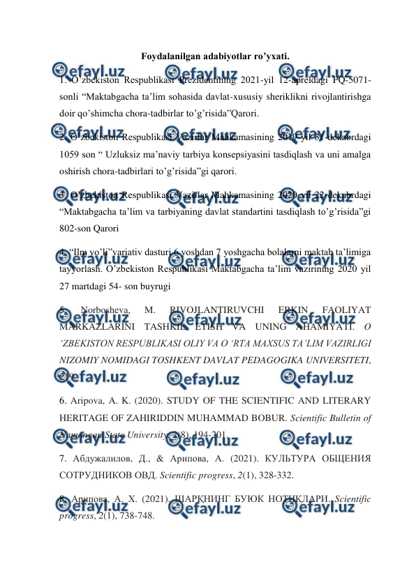  
 
Foydalanilgan adabiyotlar ro’yxati. 
1. O’zbekiston Respublikasi Prezidentining 2021-yil 12-apreldagi PQ-5071-
sonli “Maktabgacha ta’lim sohasida davlat-xususiy sheriklikni rivojlantirishga 
doir qo’shimcha chora-tadbirlar to’g’risida”Qarori. 
2. O’zbekiston Respublikasi Vazirlar Mahkamasining 2019-yil 31-dekabrdagi 
1059 son “ Uzluksiz ma’naviy tarbiya konsepsiyasini tasdiqlash va uni amalga 
oshirish chora-tadbirlari to’g’risida”gi qarori. 
3. O’zbekiston Respublikasi Vazirlar Mahkamasining 2020 yil 22-dekabrdagi 
“Maktabgacha ta’lim va tarbiyaning davlat standartini tasdiqlash to’g’risida”gi   
802-son Qarori 
4. “Ilm yo’li”variativ dasturi 6 yoshdan 7 yoshgacha bolalarni maktab ta’limiga 
tayyorlash. O’zbekiston Respublikasi Maktabgacha ta’lim vazirining 2020 yil 
27 martdagi 54- son buyrugi 
5. 
Norbosheva, 
M. 
RIVOJLANTIRUVCHI 
ERKIN 
FAOLIYAT 
MARKAZLARINI TASHKIL ETISH VA UNING AHAMIYATI. O 
‘ZBEKISTON RESPUBLIKASI OLIY VA O ‘RTA MAXSUS TA’LIM VAZIRLIGI 
NIZOMIY NOMIDAGI TOSHKENT DAVLAT PEDAGOGIKA UNIVERSITETI, 
219.  
6. Aripova, A. K. (2020). STUDY OF THE SCIENTIFIC AND LITERARY 
HERITAGE OF ZAHIRIDDIN MUHAMMAD BOBUR. Scientific Bulletin of  
Namangan State University, 2(8), 194-201.  
7. Абдужалилов, Д., & Арипова, А. (2021). КУЛЬТУРА ОБЩЕНИЯ 
СОТРУДНИКОВ ОВД. Scientific progress, 2(1), 328-332.  
8. Арипова, А. Х. (2021). ШАРҚНИНГ БУЮК НОТИҚЛАРИ. Scientific 
progress, 2(1), 738-748.  
