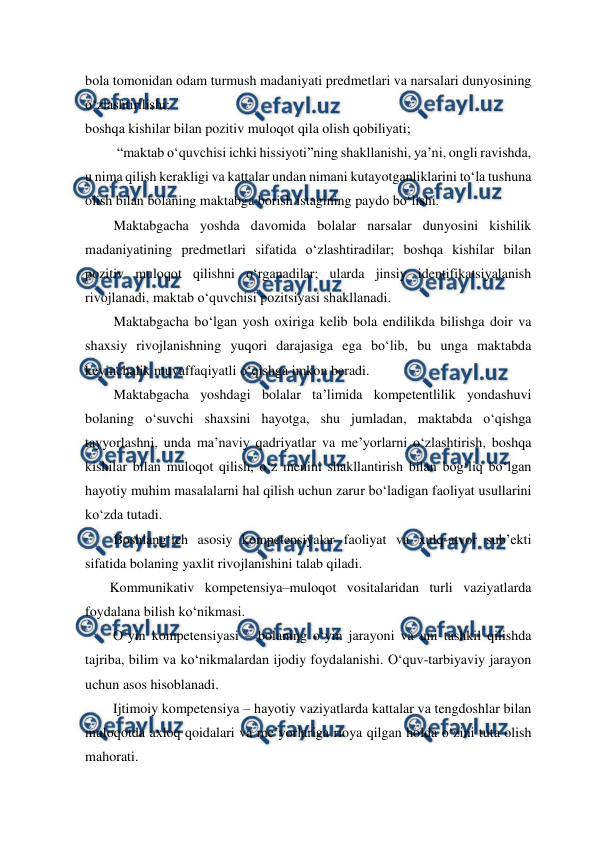  
 
bola tomonidan odam turmush madaniyati predmetlari va narsalari dunyosining 
o‘zlashtirilishi; 
boshqa kishilar bilan pozitiv muloqot qila olish qobiliyati; 
 “maktab o‘quvchisi ichki hissiyoti”ning shakllanishi, ya’ni, ongli ravishda, 
u nima qilish kerakligi va kattalar undan nimani kutayotganliklarini to‘la tushuna 
olish bilan bolaning maktabga borish istagining paydo bo‘lishi. 
Maktabgacha yoshda davomida bolalar narsalar dunyosini kishilik 
madaniyatining predmetlari sifatida o‘zlashtiradilar; boshqa kishilar bilan 
pozitiv muloqot qilishni o‘rganadilar; ularda jinsiy identifikatsiyalanish 
rivojlanadi, maktab o‘quvchisi pozitsiyasi shakllanadi. 
Maktabgacha bo‘lgan yosh oxiriga kelib bola endilikda bilishga doir va 
shaxsiy rivojlanishning yuqori darajasiga ega bo‘lib, bu unga maktabda 
keyinchalik muvaffaqiyatli o‘qishga imkon beradi. 
Maktabgacha yoshdagi bolalar ta’limida kompetentlilik yondashuvi 
bolaning o‘suvchi shaxsini hayotga, shu jumladan, maktabda o‘qishga 
tayyorlashni, unda ma’naviy qadriyatlar va me’yorlarni o‘zlashtirish, boshqa 
kishilar bilan muloqot qilish, o‘z menini shakllantirish bilan bog‘liq bo‘lgan 
hayotiy muhim masalalarni hal qilish uchun zarur bo‘ladigan faoliyat usullarini 
ko‘zda tutadi.  
Boshlang‘ich asosiy kompetensiyalar faoliyat va xulq-atvor sub’ekti 
sifatida bolaning yaxlit rivojlanishini talab qiladi. 
       Kommunikativ kompetensiya–muloqot vositalaridan turli vaziyatlarda 
foydalana bilish ko‘nikmasi. 
        O‘yin kompetensiyasi – bolaning o‘yin jarayoni va uni tashkil qilishda 
tajriba, bilim va ko‘nikmalardan ijodiy foydalanishi. O‘quv-tarbiyaviy jarayon 
uchun asos hisoblanadi. 
        Ijtimoiy kompetensiya – hayotiy vaziyatlarda kattalar va tengdoshlar bilan 
muloqotda axloq qoidalari va me’yorlariga rioya qilgan holda o‘zini tuta olish 
mahorati. 
