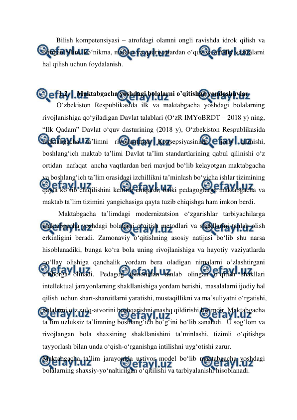  
 
        Bilish kompetensiyasi – atrofdagi olamni ongli ravishda idrok qilish va 
olingan bilim, ko‘nikma, malaka va qadriyatlardan o‘quv va amaliy vazifalarni 
hal qilish uchun foydalanish. 
 
1.2. Maktabgacha yoshdagi bolalarni o’qitishga yondoshuvlar 
O‘zbekiston Respublikasida ilk va maktabgacha yoshdagi bolalarning 
rivojlanishiga qo‘yiladigan Davlat talablari (O‘zR IMYoBRDT – 2018 y) ning, 
“Ilk Qadam” Davlat o‘quv dasturining (2018 y), O‘zbekiston Respublikasida 
maktabgacha ta’limni rivojlantirish Konsepsiyasining  joriy qilinishi, 
boshlang‘ich maktab ta’limi Davlat ta’lim standartlarining qabul qilinishi o‘z 
ortidan  nafaqat  ancha vaqtlardan beri mavjud bo‘lib kelayotgan maktabgacha 
va boshlang‘ich ta’lim orasidagi izchillikni ta’minlash bo‘yicha ishlar tizimining 
qayta ko‘rib chiqilishini keltirib chiqardi, balki pedagoglarga maktabgacha va 
maktab ta’lim tizimini yangichasiga qayta tuzib chiqishga ham imkon berdi. 
 Maktabgacha ta’limdagi modernizatsion o‘zgarishlar tarbiyachilarga 
maktabgacha yoshdagi bolalarni o‘qitish metodlari va shakllarini tanlab olish 
erkinligini beradi. Zamonaviy o‘qitishning asosiy natijasi bo‘lib shu narsa 
hisoblanadiki, bunga ko‘ra bola uning rivojlanishiga va hayotiy vaziyatlarda 
qo‘llay olishiga qanchalik yordam bera oladigan nimalarni o‘zlashtirgani 
e’tiborga olinadi. Pedagog tomonidan tanlab olingan o‘qitish shakllari 
intellektual jarayonlarning shakllanishiga yordam berishi,  masalalarni ijodiy hal 
qilish  uchun shart-sharoitlarni yaratishi, mustaqillikni va ma’suliyatni o‘rgatishi, 
bolalarni o‘z xulq-atvorini boshqarishni mashq qildirishi lozimdir. Maktabgacha 
ta’lim uzluksiz ta’limning boshlang‘ich bo‘g‘ini bo‘lib sanaladi.  U sog‘lom va 
rivojlangan bola shaxsining shakllanishini ta’minlashi, tizimli o‘qitishga 
tayyorlash bilan unda o‘qish-o‘rganishga intilishni uyg‘otishi zarur. 
Maktabgacha ta’lim jarayonida ustivor model bo‘lib maktabgacha yoshdagi 
bolalarning shaxsiy-yo‘naltirilgan o‘qitilishi va tarbiyalanishi hisoblanadi. 
