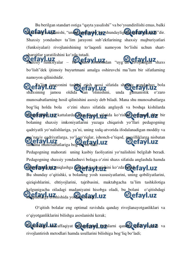  
 
Bu berilgan standart ostiga “qayta yasalishi” va bo‘ysundirilishi emas, balki 
shaxsning rivojlanishi, “uning qanday bo‘lsa, shundayligicha qabul qilinishi”dir. 
Shaxsiy yondashuv ta’lim jarayoni sub’ektlarining shaxsiy majburiyatlari 
(funksiyalari) rivojlanishining to‘laqonli namoyon bo‘lishi uchun shart-
sharoitlar yaratilishini ko‘zda tutadi.  
Shaxsiy funksiyalar – bu shaxs tomonidan “uyg‘un rivojlangan shaxs 
bo‘lish”dek ijtimoiy buyurtmani amalga oshiruvchi ma’lum bir sifatlarning 
namoyon qilinishidir.  
Ta’lim jarayonini tashkil etish asosi sifatida shaxsiy yondashuv bola 
shaxsining 
jamoa 
oldida 
tan 
olinishini, 
unda 
gumanistik 
o‘zaro 
munosabatlarning hosil qilinishini asosiy deb biladi. Mana shu munosabatlarga 
bog‘liq holda bola  o‘zini shaxs sifatida anglaydi va boshqa kishilarda 
(tengdoshlari va kattalarda) ham shaxs sifatida ko‘rishni o‘rganadi. Har bir 
bolaning shaxsiy imkoniyatlarini yuzaga chiqarish yo‘llari pedagogning 
qadriyatli yo‘nalishlariga, ya’ni, uning xulq-atvorida ifodalanadigan moddiy va 
ma’naviy qadriyatlarga, yo‘l-yo‘riqlar, ishonch-e’tiqod, moyilliklarga nisbatan 
tanlama munosabatlariga bog‘liq bo‘ladi. 
Pedagogning mahorati  uning kasbiy faoliyatini yo‘nalishini belgilab beradi. 
Pedagogning shaxsiy yondashuvi bolaga o‘zini shaxs sifatida anglashda hamda 
imkoniyatlarini aniqlashga  yordam ko‘rsatishini ko‘zda tutadi. 
Bu shunday o‘qitishki, u bolaning yosh xususiyatlarini, uning qobiliyatlarini, 
qiziqishlarini, ehtiyojlarini, tajribasini, maktabgacha ta’lim tashkilotiga 
kelgunigacha oiladagi madaniyatni hisobga oladi, bu bolani  o‘qitishdagi 
maqsadlarga erishishida yordam beradi. 
O‘qitish bolalar eng optimal ravishda qanday rivojlanayotganliklari va 
o‘qiyotganliklarini bilishga asoslanishi kerak; 
O‘qtishdagi muvaffaqiyat pedagogning bolalarni qanday qilib o‘qitish va 
rivojlantirish metodlari hamda usullarini bilishiga bog‘liq bo‘ladi; 
