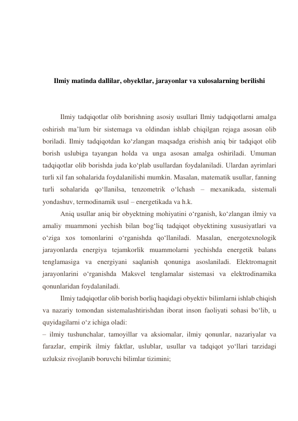  
 
 
 
Ilmiy matinda dallilar, obyektlar, jarayonlar va xulosalarning berilishi 
 
 
      
Ilmiy tadqiqotlar olib borishning asosiy usullari Ilmiy tadqiqotlarni amalga 
oshirish ma’lum bir sistemaga va oldindan ishlab chiqilgan rejaga asosan olib 
boriladi. Ilmiy tadqiqotdan ko‘zlangan maqsadga erishish aniq bir tadqiqot olib 
borish uslubiga tayangan holda va unga asosan amalga oshiriladi. Umuman 
tadqiqotlar olib borishda juda ko‘plab usullardan foydalaniladi. Ulardan ayrimlari 
turli xil fan sohalarida foydalanilishi mumkin. Masalan, matematik usullar, fanning 
turli sohalarida qo‘llanilsa, tenzometrik o‘lchash – mexanikada, sistemali 
yondashuv, termodinamik usul – energetikada va h.k. 
Aniq usullar aniq bir obyektning mohiyatini o‘rganish, ko‘zlangan ilmiy va 
amaliy muammoni yechish bilan bog‘liq tadqiqot obyektining xususiyatlari va 
o‘ziga xos tomonlarini o‘rganishda qo‘llaniladi. Masalan, energotexnologik 
jarayonlarda energiya tejamkorlik muammolarni yechishda energetik balans 
tenglamasiga va energiyani saqlanish qonuniga asoslaniladi. Elektromagnit 
jarayonlarini o‘rganishda Maksvel tenglamalar sistemasi va elektrodinamika 
qonunlaridan foydalaniladi. 
Ilmiy tadqiqotlar olib borish borliq haqidagi obyektiv bilimlarni ishlab chiqish 
va nazariy tomondan sistemalashtirishdan iborat inson faoliyati sohasi bo‘lib, u 
quyidagilarni o‘z ichiga oladi: 
– ilmiy tushunchalar, tamoyillar va aksiomalar, ilmiy qonunlar, nazariyalar va 
farazlar, empirik ilmiy faktlar, uslublar, usullar va tadqiqot yo‘llari tarzidagi 
uzluksiz rivojlanib boruvchi bilimlar tizimini; 
