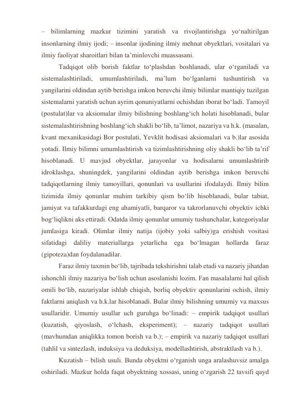 – bilimlarning mazkur tizimini yaratish va rivojlantirishga yo‘naltirilgan 
insonlarning ilmiy ijodi; – insonlar ijodining ilmiy mehnat obyektlari, vositalari va 
ilmiy faoliyat sharoitlari bilan ta’minlovchi muassasani. 
Tadqiqot olib borish faktlar to‘plashdan boshlanadi, ular o‘rganiladi va 
sistemalashtiriladi, umumlashtiriladi, ma’lum bo‘lganlarni tushuntirish va 
yangilarini oldindan aytib berishga imkon beruvchi ilmiy bilimlar mantiqiy tuzilgan 
sistemalarni yaratish uchun ayrim qonuniyatlarni ochishdan iborat bo‘ladi. Tamoyil 
(postulat)lar va aksiomalar ilmiy bilishning boshlang‘ich holati hisoblanadi, bular 
sistemalashtirishning boshlang‘ich shakli bo‘lib, ta’limot, nazariya va h.k. (masalan, 
kvant mexanikasidagi Bor postulati, Yevklit hodisasi aksiomalari va b.)lar asosida 
yotadi. Ilmiy bilimni umumlashtirish va tizimlashtirishning oliy shakli bo‘lib ta’rif 
hisoblanadi. U mavjud obyektlar, jarayonlar va hodisalarni umumlashtirib 
idroklashga, shuningdek, yangilarini oldindan aytib berishga imkon beruvchi 
tadqiqotlarning ilmiy tamoyillari, qonunlari va usullarini ifodalaydi. Ilmiy bilim 
tizimida ilmiy qonunlar muhim tarkibiy qism bo‘lib hisoblanadi, bular tabiat, 
jamiyat va tafakkurdagi eng ahamiyatli, barqaror va takrorlanuvchi obyektiv ichki 
bog‘liqlikni aks ettiradi. Odatda ilmiy qonunlar umumiy tushunchalar, kategoriyalar 
jumlasiga kiradi. Olimlar ilmiy natija (ijobiy yoki salbiy)ga erishish vositasi 
sifatidagi daliliy materiallarga yetarlicha ega bo‘lmagan hollarda faraz 
(gipoteza)dan foydalanadilar. 
 
Faraz ilmiy taxmin bo‘lib, tajribada tekshirishni talab etadi va nazariy jihatdan 
ishonchli ilmiy nazariya bo‘lish uchun asoslanishi lozim. Fan masalalarni hal qilish 
omili bo‘lib, nazariyalar ishlab chiqish, borliq obyektiv qonunlarini ochish, ilmiy 
faktlarni aniqlash va h.k.lar hisoblanadi. Bular ilmiy bilishning umumiy va maxsus 
usullaridir. Umumiy usullar uch guruhga bo‘linadi: – empirik tadqiqot usullari 
(kuzatish, qiyoslash, o‘lchash, eksperiment); – nazariy tadqiqot usullari 
(mavhumdan aniqlikka tomon borish va b.); – empirik va nazariy tadqiqot usullari 
(tahlil va sintezlash, induksiya va deduksiya, modellashtirish, abstraktlash va b.). 
Kuzatish – bilish usuli. Bunda obyektni o‘rganish unga aralashuvsiz amalga 
oshiriladi. Mazkur holda faqat obyektning xossasi, uning o‘zgarish 22 tavsifi qayd 
