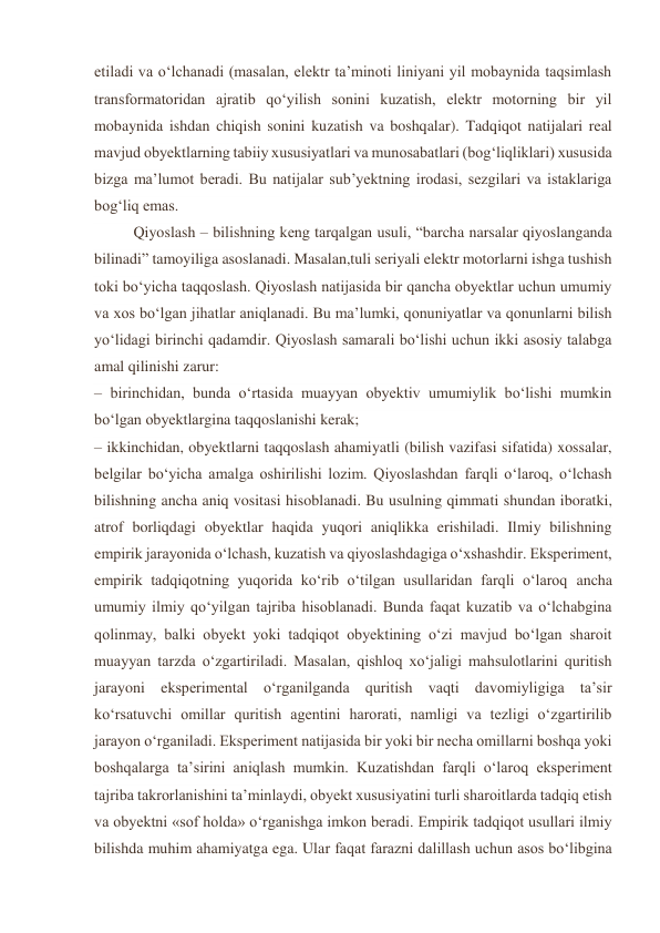 etiladi va o‘lchanadi (masalan, elektr ta’minoti liniyani yil mobaynida taqsimlash 
transformatoridan ajratib qo‘yilish sonini kuzatish, elektr motorning bir yil 
mobaynida ishdan chiqish sonini kuzatish va boshqalar). Tadqiqot natijalari real 
mavjud obyektlarning tabiiy xususiyatlari va munosabatlari (bog‘liqliklari) xususida 
bizga ma’lumot beradi. Bu natijalar sub’yektning irodasi, sezgilari va istaklariga 
bog‘liq emas. 
Qiyoslash – bilishning keng tarqalgan usuli, “barcha narsalar qiyoslanganda 
bilinadi” tamoyiliga asoslanadi. Masalan,tuli seriyali elektr motorlarni ishga tushish 
toki bo‘yicha taqqoslash. Qiyoslash natijasida bir qancha obyektlar uchun umumiy 
va xos bo‘lgan jihatlar aniqlanadi. Bu ma’lumki, qonuniyatlar va qonunlarni bilish 
yo‘lidagi birinchi qadamdir. Qiyoslash samarali bo‘lishi uchun ikki asosiy talabga 
amal qilinishi zarur: 
– birinchidan, bunda o‘rtasida muayyan obyektiv umumiylik bo‘lishi mumkin 
bo‘lgan obyektlargina taqqoslanishi kerak; 
– ikkinchidan, obyektlarni taqqoslash ahamiyatli (bilish vazifasi sifatida) xossalar, 
belgilar bo‘yicha amalga oshirilishi lozim. Qiyoslashdan farqli o‘laroq, o‘lchash 
bilishning ancha aniq vositasi hisoblanadi. Bu usulning qimmati shundan iboratki, 
atrof borliqdagi obyektlar haqida yuqori aniqlikka erishiladi. Ilmiy bilishning 
empirik jarayonida o‘lchash, kuzatish va qiyoslashdagiga o‘xshashdir. Eksperiment, 
empirik tadqiqotning yuqorida ko‘rib o‘tilgan usullaridan farqli o‘laroq ancha 
umumiy ilmiy qo‘yilgan tajriba hisoblanadi. Bunda faqat kuzatib va o‘lchabgina 
qolinmay, balki obyekt yoki tadqiqot obyektining o‘zi mavjud bo‘lgan sharoit 
muayyan tarzda o‘zgartiriladi. Masalan, qishloq xo‘jaligi mahsulotlarini quritish 
jarayoni eksperimental o‘rganilganda quritish vaqti davomiyligiga ta’sir 
ko‘rsatuvchi omillar quritish agentini harorati, namligi va tezligi o‘zgartirilib 
jarayon o‘rganiladi. Eksperiment natijasida bir yoki bir necha omillarni boshqa yoki 
boshqalarga ta’sirini aniqlash mumkin. Kuzatishdan farqli o‘laroq eksperiment 
tajriba takrorlanishini ta’minlaydi, obyekt xususiyatini turli sharoitlarda tadqiq etish 
va obyektni «sof holda» o‘rganishga imkon beradi. Empirik tadqiqot usullari ilmiy 
bilishda muhim ahamiyatga ega. Ular faqat farazni dalillash uchun asos bo‘libgina 
