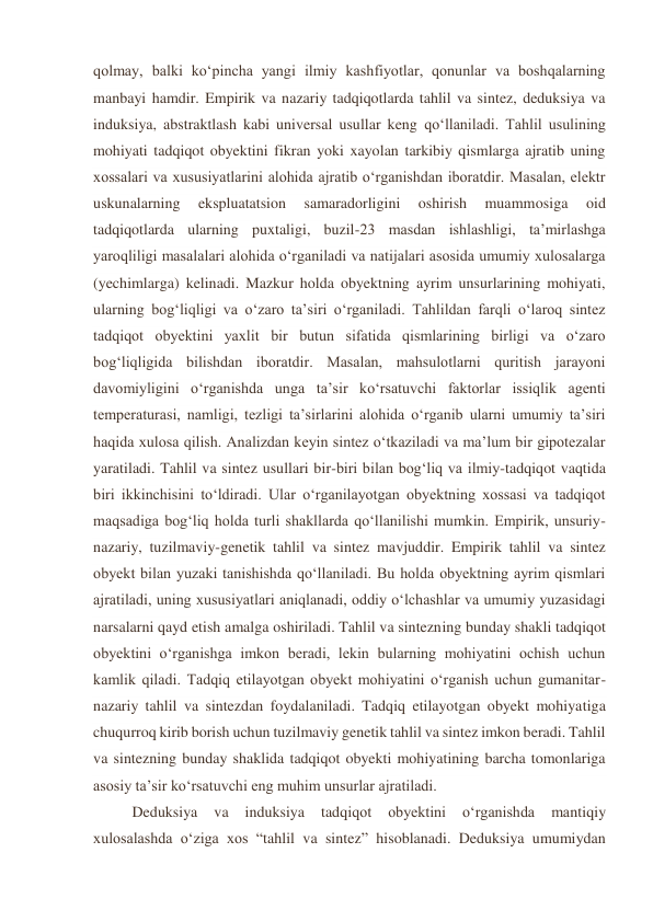 qolmay, balki ko‘pincha yangi ilmiy kashfiyotlar, qonunlar va boshqalarning 
manbayi hamdir. Empirik va nazariy tadqiqotlarda tahlil va sintez, deduksiya va 
induksiya, abstraktlash kabi universal usullar keng qo‘llaniladi. Tahlil usulining 
mohiyati tadqiqot obyektini fikran yoki xayolan tarkibiy qismlarga ajratib uning 
xossalari va xususiyatlarini alohida ajratib o‘rganishdan iboratdir. Masalan, elektr 
uskunalarning 
ekspluatatsion 
samaradorligini 
oshirish 
muammosiga 
oid 
tadqiqotlarda ularning puxtaligi, buzil-23 masdan ishlashligi, ta’mirlashga 
yaroqliligi masalalari alohida o‘rganiladi va natijalari asosida umumiy xulosalarga 
(yechimlarga) kelinadi. Mazkur holda obyektning ayrim unsurlarining mohiyati, 
ularning bog‘liqligi va o‘zaro ta’siri o‘rganiladi. Tahlildan farqli o‘laroq sintez 
tadqiqot obyektini yaxlit bir butun sifatida qismlarining birligi va o‘zaro 
bog‘liqligida bilishdan iboratdir. Masalan, mahsulotlarni quritish jarayoni 
davomiyligini o‘rganishda unga ta’sir ko‘rsatuvchi faktorlar issiqlik agenti 
temperaturasi, namligi, tezligi ta’sirlarini alohida o‘rganib ularni umumiy ta’siri 
haqida xulosa qilish. Analizdan keyin sintez o‘tkaziladi va ma’lum bir gipotezalar 
yaratiladi. Tahlil va sintez usullari bir-biri bilan bog‘liq va ilmiy-tadqiqot vaqtida 
biri ikkinchisini to‘ldiradi. Ular o‘rganilayotgan obyektning xossasi va tadqiqot 
maqsadiga bog‘liq holda turli shakllarda qo‘llanilishi mumkin. Empirik, unsuriy-
nazariy, tuzilmaviy-genetik tahlil va sintez mavjuddir. Empirik tahlil va sintez 
obyekt bilan yuzaki tanishishda qo‘llaniladi. Bu holda obyektning ayrim qismlari 
ajratiladi, uning xususiyatlari aniqlanadi, oddiy o‘lchashlar va umumiy yuzasidagi 
narsalarni qayd etish amalga oshiriladi. Tahlil va sintezning bunday shakli tadqiqot 
obyektini o‘rganishga imkon beradi, lekin bularning mohiyatini ochish uchun 
kamlik qiladi. Tadqiq etilayotgan obyekt mohiyatini o‘rganish uchun gumanitar-
nazariy tahlil va sintezdan foydalaniladi. Tadqiq etilayotgan obyekt mohiyatiga 
chuqurroq kirib borish uchun tuzilmaviy genetik tahlil va sintez imkon beradi. Tahlil 
va sintezning bunday shaklida tadqiqot obyekti mohiyatining barcha tomonlariga 
asosiy ta’sir ko‘rsatuvchi eng muhim unsurlar ajratiladi. 
 
Deduksiya 
va 
induksiya 
tadqiqot 
obyektini 
o‘rganishda 
mantiqiy 
xulosalashda o‘ziga xos “tahlil va sintez” hisoblanadi. Deduksiya umumiydan 
