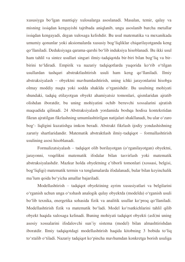 xususiyga bo‘lgan mantiqiy xulosalarga asoslanadi. Masalan, temir, qalay va 
misning issiqdan kengayishi tajribada aniqlanib, unga asoslanib barcha metallar 
issiqdan kengayadi, degan xulosaga kelishdir. Bu usul matematika va mexanikada 
umumiy qonunlar yoki aksiomalarda xususiy bog‘liqliklar chiqarilayotganda keng 
qo‘llaniladi. Deduksiyaga qarama-qarshi bo‘lib induksiya hisoblanadi. Bu ikki usul 
ham tahlil va sintez usullari singari ilmiy-tadqiqotda bir-biri bilan bog‘liq va bir-
birini to‘ldiradi. Empirik va nazariy tadqiqotlarda yuqorida ko‘rib o‘tilgan 
usullardan tashqari abstraktlashtirish usuli ham keng qo‘llaniladi. Ilmiy 
abstraksiyalash – obyektni mavhumlashtirish, uning ichki jarayonlarini hisobga 
olmay moddiy nuqta yoki sodda shaklda o‘rganishdir. Bu usulning mohiyati 
shundaki, tadqiq etilayotgan obyekt ahamiyatsiz tomonlari, qismlaridan ajratib 
olishdan iboratdir, bu uning mohiyatini ochib beruvchi xossalarini ajratish 
maqsadida qilinadi. 24 Abstraksiyalash yordamida boshqa hodisa kontekstidan 
fikran ajratilgan fikrlashning umumlashtirilgan natijalari shakllanadi, bu ular o‘zaro 
bog‘- liqligini kuzatishga imkon beradi. Abstrakt fikrlash ijodiy yondashishning 
zaruriy shartlaridandir. Matematik abstraktlash ilmiy-tadqiqot – formallashtirish 
usulining asosi hisoblanadi. 
Formalizatsiyalash – tadqiqot olib borilayotgan (o‘rganilayotgan) obyektni, 
jarayonni, voqelikni matematik ifodalar bilan tasvirlash yoki matematik 
abstraksiyalashdir. Mazkur holda obyektning e’tiborli tomonlari (xossasi, belgisi, 
bog‘liqligi) matematik termin va tenglamalarda ifodalanadi, bular bilan keyinchalik 
ma’lum qoida bo‘yicha amallar bajariladi. 
Modellashtirish – tadqiqot obyektining ayrim xususiyatlari va belgilarini 
o‘rganish uchun unga o‘xshash analogik qulay obyektda (modelda) o‘rganish usuli 
bo‘lib texnika, energetika sohasida fizik va analitik usullar ko‘proq qo‘llaniladi. 
Modellashtirish fizik va matematik bo‘ladi. Model ko‘rsatkichlarini tahlil qilib 
obyekt haqida xulosaga kelinadi. Buning mohiyati tadqiqot obyekti (asli)ni uning 
asosiy xossalarini ifodalovchi sun’iy sistema (model) bilan almashtirishdan 
iboratdir. Ilmiy tadqiqotdagi modellashtirish haqida kitobning 3 bobida to‘liq 
to‘xtalib o‘tiladi. Nazariy tadqiqot ko‘pincha mavhumdan konkretga borish usuliga 

