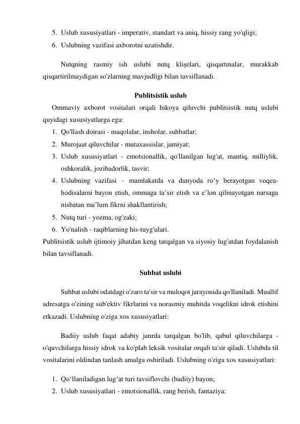 5. Uslub xususiyatlari - imperativ, standart va aniq, hissiy rang yo'qligi; 
6. Uslubning vazifasi axborotni uzatishdir. 
Nutqning rasmiy ish uslubi nutq klişelari, qisqartmalar, murakkab 
qisqartirilmaydigan so'zlarning mavjudligi bilan tavsiflanadi. 
Publitsistik uslub 
Ommaviy axborot vositalari orqali hikoya qiluvchi publitsistik nutq uslubi 
quyidagi xususiyatlarga ega: 
1. Qo'llash doirasi - maqolalar, insholar, suhbatlar; 
2. Murojaat qiluvchilar - mutaxassislar, jamiyat; 
3. Uslub xususiyatlari - emotsionallik, qo'llanilgan lug'at, mantiq, milliylik, 
oshkoralik, jozibadorlik, tasvir; 
4. Uslubning vazifasi – mamlakatda va dunyoda ro‘y berayotgan voqea-
hodisalarni bayon etish, ommaga ta’sir etish va e’lon qilinayotgan narsaga 
nisbatan ma’lum fikrni shakllantirish; 
5. Nutq turi - yozma, og'zaki; 
6. Yo'nalish - raqiblarning his-tuyg'ulari. 
Publitsistik uslub ijtimoiy jihatdan keng tarqalgan va siyosiy lug'atdan foydalanish 
bilan tavsiflanadi. 
Suhbat uslubi 
Suhbat uslubi odatdagi o'zaro ta'sir va muloqot jarayonida qo'llaniladi. Muallif 
adresatga o'zining sub'ektiv fikrlarini va norasmiy muhitda voqelikni idrok etishini 
etkazadi. Uslubning o'ziga xos xususiyatlari: 
Badiiy uslub faqat adabiy janrda tarqalgan bo'lib, qabul qiluvchilarga - 
o'quvchilarga hissiy idrok va ko'plab leksik vositalar orqali ta'sir qiladi. Uslubda til 
vositalarini oldindan tanlash amalga oshiriladi. Uslubning o'ziga xos xususiyatlari: 
1. Qo‘llaniladigan lug‘at turi tavsiflovchi (badiiy) bayon; 
2. Uslub xususiyatlari - emotsionallik, rang berish, fantaziya; 
