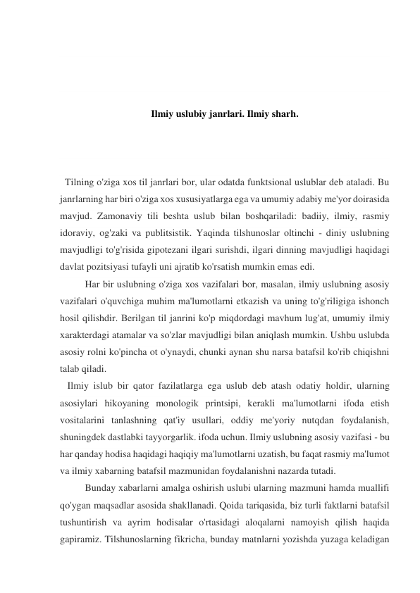  
 
 
 
Ilmiy uslubiy janrlari. Ilmiy sharh. 
 
 
 
  Tilning o'ziga xos til janrlari bor, ular odatda funktsional uslublar deb ataladi. Bu 
janrlarning har biri o'ziga xos xususiyatlarga ega va umumiy adabiy me'yor doirasida 
mavjud. Zamonaviy tili beshta uslub bilan boshqariladi: badiiy, ilmiy, rasmiy 
idoraviy, og'zaki va publitsistik. Yaqinda tilshunoslar oltinchi - diniy uslubning 
mavjudligi to'g'risida gipotezani ilgari surishdi, ilgari dinning mavjudligi haqidagi 
davlat pozitsiyasi tufayli uni ajratib ko'rsatish mumkin emas edi. 
Har bir uslubning o'ziga xos vazifalari bor, masalan, ilmiy uslubning asosiy 
vazifalari o'quvchiga muhim ma'lumotlarni etkazish va uning to'g'riligiga ishonch 
hosil qilishdir. Berilgan til janrini ko'p miqdordagi mavhum lug'at, umumiy ilmiy 
xarakterdagi atamalar va so'zlar mavjudligi bilan aniqlash mumkin. Ushbu uslubda 
asosiy rolni ko'pincha ot o'ynaydi, chunki aynan shu narsa batafsil ko'rib chiqishni 
talab qiladi. 
   Ilmiy islub bir qator fazilatlarga ega uslub deb atash odatiy holdir, ularning 
asosiylari hikoyaning monologik printsipi, kerakli ma'lumotlarni ifoda etish 
vositalarini tanlashning qat'iy usullari, oddiy me'yoriy nutqdan foydalanish, 
shuningdek dastlabki tayyorgarlik. ifoda uchun. Ilmiy uslubning asosiy vazifasi - bu 
har qanday hodisa haqidagi haqiqiy ma'lumotlarni uzatish, bu faqat rasmiy ma'lumot 
va ilmiy xabarning batafsil mazmunidan foydalanishni nazarda tutadi. 
Bunday xabarlarni amalga oshirish uslubi ularning mazmuni hamda muallifi 
qo'ygan maqsadlar asosida shakllanadi. Qoida tariqasida, biz turli faktlarni batafsil 
tushuntirish va ayrim hodisalar o'rtasidagi aloqalarni namoyish qilish haqida 
gapiramiz. Tilshunoslarning fikricha, bunday matnlarni yozishda yuzaga keladigan 
