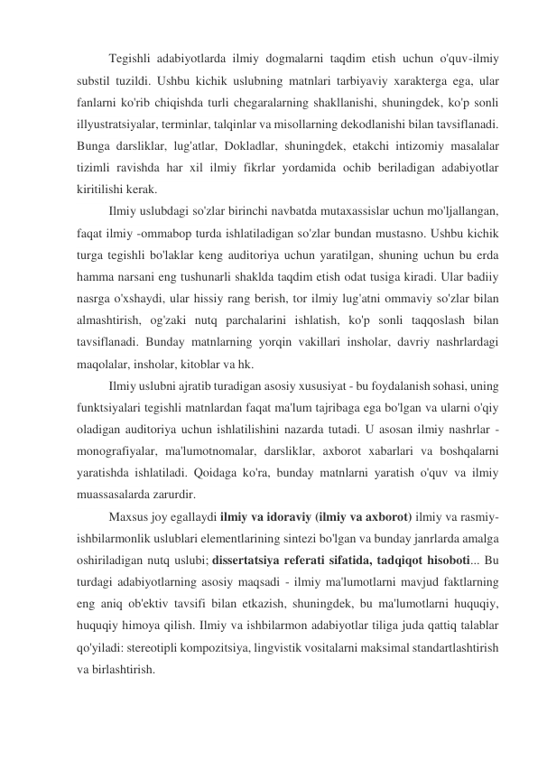 Tegishli adabiyotlarda ilmiy dogmalarni taqdim etish uchun o'quv-ilmiy 
substil tuzildi. Ushbu kichik uslubning matnlari tarbiyaviy xarakterga ega, ular 
fanlarni ko'rib chiqishda turli chegaralarning shakllanishi, shuningdek, ko'p sonli 
illyustratsiyalar, terminlar, talqinlar va misollarning dekodlanishi bilan tavsiflanadi. 
Bunga darsliklar, lug'atlar, Dokladlar, shuningdek, etakchi intizomiy masalalar 
tizimli ravishda har xil ilmiy fikrlar yordamida ochib beriladigan adabiyotlar 
kiritilishi kerak. 
Ilmiy uslubdagi so'zlar birinchi navbatda mutaxassislar uchun mo'ljallangan, 
faqat ilmiy -ommabop turda ishlatiladigan so'zlar bundan mustasno. Ushbu kichik 
turga tegishli bo'laklar keng auditoriya uchun yaratilgan, shuning uchun bu erda 
hamma narsani eng tushunarli shaklda taqdim etish odat tusiga kiradi. Ular badiiy 
nasrga o'xshaydi, ular hissiy rang berish, tor ilmiy lug'atni ommaviy so'zlar bilan 
almashtirish, og'zaki nutq parchalarini ishlatish, ko'p sonli taqqoslash bilan 
tavsiflanadi. Bunday matnlarning yorqin vakillari insholar, davriy nashrlardagi 
maqolalar, insholar, kitoblar va hk. 
Ilmiy uslubni ajratib turadigan asosiy xususiyat - bu foydalanish sohasi, uning 
funktsiyalari tegishli matnlardan faqat ma'lum tajribaga ega bo'lgan va ularni o'qiy 
oladigan auditoriya uchun ishlatilishini nazarda tutadi. U asosan ilmiy nashrlar - 
monografiyalar, ma'lumotnomalar, darsliklar, axborot xabarlari va boshqalarni 
yaratishda ishlatiladi. Qoidaga ko'ra, bunday matnlarni yaratish o'quv va ilmiy 
muassasalarda zarurdir.  
Maxsus joy egallaydi ilmiy va idoraviy (ilmiy va axborot) ilmiy va rasmiy-
ishbilarmonlik uslublari elementlarining sintezi bo'lgan va bunday janrlarda amalga 
oshiriladigan nutq uslubi; dissertatsiya referati sifatida, tadqiqot hisoboti... Bu 
turdagi adabiyotlarning asosiy maqsadi - ilmiy ma'lumotlarni mavjud faktlarning 
eng aniq ob'ektiv tavsifi bilan etkazish, shuningdek, bu ma'lumotlarni huquqiy, 
huquqiy himoya qilish. Ilmiy va ishbilarmon adabiyotlar tiliga juda qattiq talablar 
qo'yiladi: stereotipli kompozitsiya, lingvistik vositalarni maksimal standartlashtirish 
va birlashtirish. 

