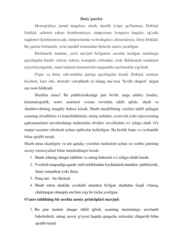 Ilmiy janrlar 
Monografiya, jurnal maqolasi, sharh, darslik (o'quv qo'llanma), Doklad, 
Doklad, axborot xabari (konferentsiya, simpozium, kongress haqida), og'zaki 
taqdimot (konferentsiyada, simpoziumda va boshqalar), dissertatsiya, ilmiy Doklad. 
Bu janrlar birlamchi, ya'ni muallif tomonidan birinchi marta yaratilgan. 
Ikkilamchi matnlar, ya'ni mavjud bo'lganlar asosida tuzilgan matnlarga 
quyidagilar kiradi: referat, referat, konspekt, referatlar, izoh. Ikkilamchi matnlarni 
tayyorlayotganda, matn hajmini kamaytirish maqsadida ma'lumotlar yig'iladi. 
O'quv va ilmiy sub-uslublar janriga quyidagilar kiradi: Doklad, seminar 
hisoboti, kurs ishi, abstrakt xabarhlash so`zining ma`nosi "ko'rib chiqish" degan 
ma`noni bildiradi. 
Sharhlar nima? Bu publitsistikadagi janr bo'lib, unga adabiy (badiiy, 
kinematografik, teatr) asarlarni yozma ravishda tahlil qilish, sharh va 
sharhlovchining tanqidiy bahosi kiradi. Sharh muallifining vazifasi tahlil qilingan 
asarning afzalliklari va kamchiliklarini, uning uslubini, yozuvchi yoki rejissyorning 
qahramonlarni tasvirlashdagi mahoratini ob'ektiv tavsiflashni o'z ichiga oladi. O'z 
nuqtai nazarini isbotlash uchun iqtiboslar keltirilgan. Bu kichik hajm va ixchamlik 
bilan ajralib turadi. 
Sharh nima ekanligini va uni qanday yozishni tushunish uchun siz ushbu janrning 
asosiy xususiyatlari bilan tanishishingiz kerak: 
1. Sharh ishning chuqur tahlilini va uning bahosini o'z ichiga olishi kerak. 
2. Yozilish maqsadiga qarab, turli uslublardan foydalanish mumkin: publitsistik, 
ilmiy ommabop yoki ilmiy. 
3. Nutq turi - bu fikrlash. 
4. Sharh erkin shaklda yozilishi mumkin bo'lgan sharhdan farqli o'laroq, 
cheklangan ohangda ma'lum reja bo'yicha yozilgan. 
O'zaro tahlilning bir nechta asosiy printsiplari mavjud: 
1. Bu janr matnni chuqur tahlil qilish, asarning mazmuniga asoslanib 
bahslashish, uning asosiy g'oyasi haqida qisqacha xulosalar chiqarish bilan 
ajralib turadi. 
