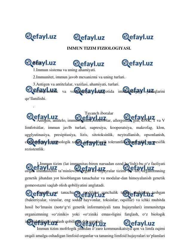  
 
 
 
 
 
IMMUN TIZIM FIZIOLOGIYASI. 
 
Reja:  
1.Immun sistema va uning ahamiyati. 
2.Immunitet, immun javob mexanizmi va uning turlari. 
3.Antigen va antitelalar, vazifasi, ahamiyati, turlari. 
4.Chorvachilik va veterinariya amaliyotida immunologiya yutuqlarini 
qo‘llanilishi. 
. 
Tayanch iboralar 
 Antigen, antitelo, immunogenlik, mikroblar, allergenlar, gen, DNK, T va V 
limfotsitlar, immun javlb turlari, supresiya, kooperatsiya, makrofag, klon, 
agglyutinasiya, presipitasiya, lizis, sitotoksinlik, neytrallanish, opsonlanish, 
eksperiment, immunologik xotira, immunologik tolerantlik, nospesifik va spesifik 
rezistentlik. 
 
 1.Immun tizim (lat immunitas-biron narsadan ozod bo‘lish)-bu o‘z faoliyati 
orqali immunitetni ta’minlovchi organ va hujayralar tizimi bo‘-lib, organizmning 
genetik jihatdan yot hisoblangan tanachalar va modalar-dan himoyalanish genetik 
gomeostazni saqlab olish qobiliyatini anglatadi. 
 Genetik yot tanacha va moddalar qanchalik tashqi muhitdan tushgan 
(bakteriyalar, viruslar, eng sodda hayvonlar, toksinlar, oqsillar) va ichki muhitda 
hosil bo‘lmasin (noto‘g‘ri genetik informatsiyali tana hujayralari) immunitetga 
organizmning «o‘ziniki» yoki «o‘ziniki emas»ligini farqlash, o‘z biologik 
individualligini saqlash qobiliyati deb qaraladi. 
 Immun tizim mofrlogik jihatdan o‘zaro kommunikatsiya qon va limfa oqimi 
orqali amalga oshadigan limfoid organlar va tananing limfoid hujayralari to‘plamlari 
