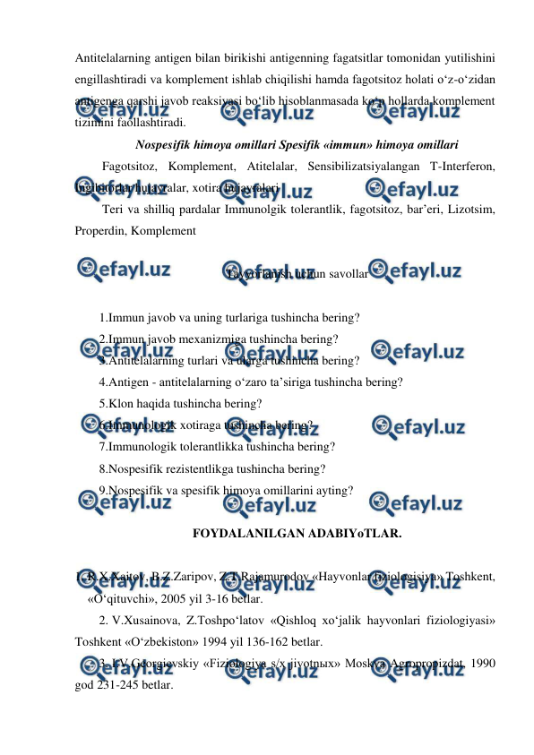  
 
Antitelalarning antigen bilan birikishi antigenning fagatsitlar tomonidan yutilishini 
engillashtiradi va komplement ishlab chiqilishi hamda fagotsitoz holati o‘z-o‘zidan 
antigenga qarshi javob reaksiyasi bo‘lib hisoblanmasada ko‘p hollarda komplement 
tizimini faollashtiradi. 
Nospesifik himoya omillari Spesifik «immun» himoya omillari 
 Fagotsitoz, Komplement, Atitelalar, Sensibilizatsiyalangan T-Interferon, 
Ingibitorlar hujayralar, xotira hujayralari 
 Teri va shilliq pardalar Immunolgik tolerantlik, fagotsitoz, bar’eri, Lizotsim, 
Properdin, Komplement   
 
Tayyorlanish uchun savollar 
 
1.Immun javob va uning turlariga tushincha bering? 
2.Immun javob mexanizmiga tushincha bering? 
3.Antitelalarning turlari va ularga tushincha bering? 
4.Antigen - antitelalarning o‘zaro ta’siriga tushincha bering? 
5.Klon haqida tushincha bering?  
6.Immunologik xotiraga tushincha bering? 
7.Immunologik tolerantlikka tushincha bering? 
8.Nospesifik rezistentlikga tushincha bering? 
9.Nospesifik va spesifik himoya omillarini ayting? 
 
FOYDALANILGAN ADABIYoTLAR. 
 
1. R.X.Xaitov, B.Z.Zaripov, Z.T.Rajamurodov «Hayvonlar fiziologisiya» Toshkent, 
«O‘qituvchi», 2005 yil 3-16 betlar. 
2. V.Xusainova, Z.Toshpo‘latov «Qishloq xo‘jalik hayvonlari fiziologiyasi» 
Toshkent «O‘zbekiston» 1994 yil 136-162 betlar. 
3. I.V.Georgievskiy «Fiziologiya s/x jivotnыx» Moskva Agropropizdat, 1990 
god 231-245 betlar. 
 
