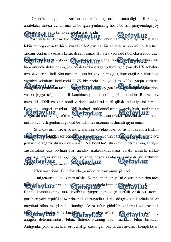  
 
Genetika nuqtai - nazaridan antitelalarning turli - tumanligi turli xildagi 
antitelalar sintezi uchun mas’ul bo‘lgan genlarning hosil bo‘lish jarayonidagi joy 
o‘zgartirishlar va rekambinatsiyalar natijasidir. 
 Antitela har bir malekulasining kodlanishi uchun kamida bitta gen ishlatiladi, 
lekin bu organizm tushishi mumkin bo‘lgan har bir antitela uchun millionlab turli 
xildagi genlarni saqlash kerak degani emas. Hujayra yadrasida buncha miqdordagi 
DNK bo‘lmaydi. Aniqlanishicha, anti-telolarning engil zanjirida ham, og‘ir zanjirida 
ham aminokislota-larning joylanish tartibi o‘zgarib turadigan (variabel X sohalar) 
uchast-kalar bo‘ladi. Shu narsa ma’lum bo‘ldiki, ham og‘ir, ham engil zanjirlar-dagi 
variabel sohalarni kodlavchi DNK bir necha tipdagi (jami 400ga yaqin variabel 
genlardan) genlardan tashkil topgan bo‘lib, bunday gen-lar o‘z holatini o‘zgartirishi 
va bir joyga to‘planib turli kambinasiyalarni hosil qilishi mumkin. Bu esa o‘z 
navbatida, DNKga ko‘p sonli variabel sohalarni hosil qilish imkoniyatini beradi. 
Bundan tashqari mazkur DNKlardagi nukleotidlarning joylashish tartibining 
o‘zgarishi mumkinligi e’tiborga olinadigan bo‘lsa, antitelalar sintezini ta’minlovchi 
millionlab turli genlarning hosil bo‘lish mexanizmini tushinish qiyin emas. 
 Shunday qilib, spesifik antitelalarning ko‘plab hosil bo‘lish muammosi fiziko-
biokimyoviy sohadan sof genetik sohaga o‘tadi. Ko‘rinib turganidek, genlarning o‘z 
joylarini o‘zgartirishi va rekambinat DNK hosil bo‘lishi - immunotsitlarning antigen 
xususiyatiga ega bo‘lgan har qanday makromolekulaga qarshi antitela ishlab 
chiqarish xususiyatiga ega bo‘lishlarida foydalanadigan samarali va uzluksiz 
takrorlanib turadigan mexanizm hisoblanadi. 
 Klon nazariyasi T-limfotsitlarga nisbatan ham amal qilinadi.  
 Antigen-antiteloni o‘zaro ta’siri. Komplementlar, ya’ni o‘zaro bir-biriga mos 
keladigan antigenlar va antitelalar antigen-antitelo immun kompleksini hosil qiladi. 
Bunda kompleksning mustahkamligi yuqori darajadagi ajratib olish va atomli 
guruhlar yoki «qulf-kalit» prinsipidagi zaryadlar darajasidagi kuchli uchala ta’sir 
maydoni bilan belgilanadi. Bunday o‘zaro ta’sir gidolfob vodorodi elektrostatik 
bog‘lar va Vander-Vals kuchi evaziga amalga oshadi. Antigen bunda o‘zining 
antigen determinantasi bilan, antitelo-o‘zining faol markazi bilan birikadi. 
Antigenlar yoki antitelalar ortiqchaligi kuzatilgan paytlarda eruvchan komplekslar, 
