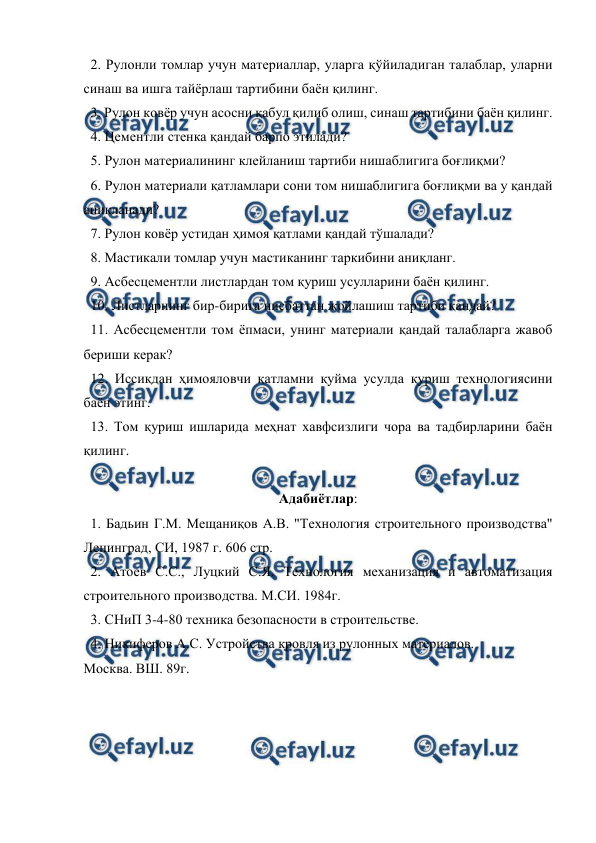  
 
  2. Рулонли томлар учун материаллар, уларга қўйиладиган талаблар, уларни 
синаш ва ишга тайёрлаш тартибини баён қилинг. 
  3. Рулон ковёр учун асосни қабул қилиб олиш, синаш тартибини баён қилинг. 
  4. Цементли стенка қандай барпо этилади? 
  5. Рулон материалининг клейланиш тартиби нишаблигига боғлиқми? 
  6. Рулон материали қатламлари сони том нишаблигига боғлиқми ва у қандай 
аниқланади? 
  7. Рулон ковёр устидан ҳимоя қатлами қандай тўшалади? 
  8. Мастикали томлар учун мастиканинг таркибини аниқланг. 
  9. Асбесцементли листлардан том қуриш усулларини баён қилинг. 
  10. Листларнинг бир-бирига нисбаттан жойлашиш тартиби қандай? 
  11. Асбесцементли том ёпмаси, унинг материали қандай талабларга жавоб 
бериши керак? 
  12. Иссиқдан ҳимояловчи қатламни қуйма усулда қуриш технологиясини 
баён этинг. 
  13. Том қуриш ишларида меҳнат хавфсизлиги чора ва тадбирларини баён 
қилинг. 
 
Адабиётлар: 
  1. Бадьин Г.М. Мещаниқов А.В. "Технология строительного производства" 
Ленинград, СИ, 1987 г. 606 стр. 
  2. Атоев С.С., Луцкий С.Я. Технология механизация и автоматизация 
строительного производства. М.СИ. 1984г. 
  3. СНиП 3-4-80 техника безопасности в строительстве. 
  4. Никиферов А.С. Устройства кровля из рулонных материалов. 
Москва. ВШ. 89г. 
 
