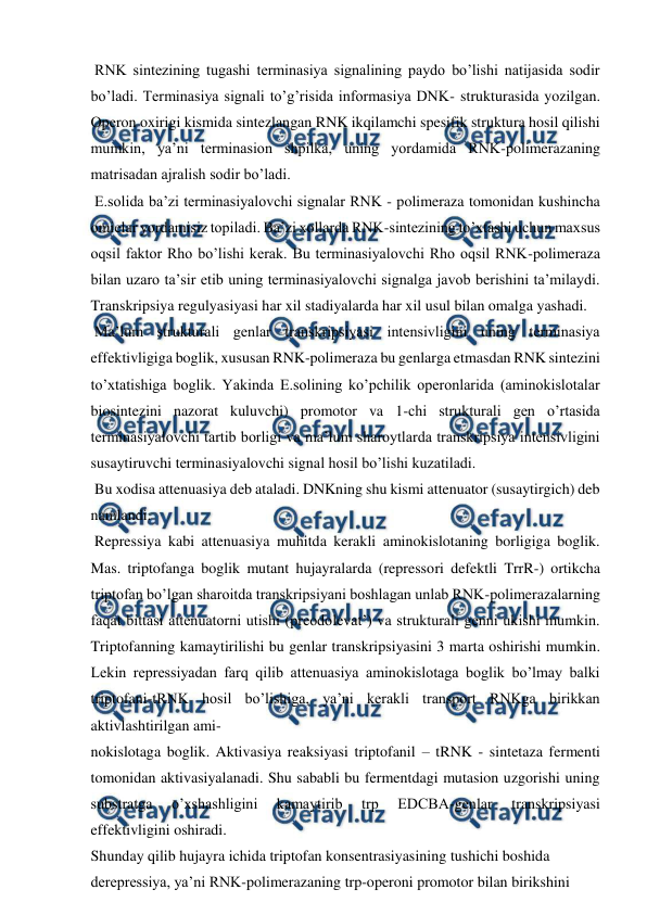  
 
 RNK sintezining tugashi terminasiya signalining paydo bo’lishi natijasida sodir 
bo’ladi. Terminasiya signali to’g’risida informasiya DNK- strukturasida yozilgan. 
Operon oxirigi kismida sintezlangan RNK ikqilamchi spesifik struktura hosil qilishi 
mumkin, ya’ni terminasion shpilka, uning yordamida RNK-polimerazaning 
matrisadan ajralish sodir bo’ladi. 
 E.solida ba’zi terminasiyalovchi signalar RNK - polimeraza tomonidan kushincha 
omielar yordamisiz topiladi. Ba’zi xollarda RNK-sintezining to’xtashi uchun maxsus 
oqsil faktor Rho bo’lishi kerak. Bu terminasiyalovchi Rho oqsil RNK-polimeraza 
bilan uzaro ta’sir etib uning terminasiyalovchi signalga javob berishini ta’milaydi. 
Transkripsiya regulyasiyasi har xil stadiyalarda har xil usul bilan omalga yashadi. 
 Ma’lum strukturali genlar transkripsiyasi intensivligini uning terminasiya 
effektivligiga boglik, xususan RNK-polimeraza bu genlarga etmasdan RNK sintezini 
to’xtatishiga boglik. Yakinda E.solining ko’pchilik operonlarida (aminokislotalar 
biosintezini nazorat kuluvchi) promotor va 1-chi strukturali gen o’rtasida 
terminasiyalovchi tartib borligi va ma’lum sharoytlarda transkripsiya intensivligini 
susaytiruvchi terminasiyalovchi signal hosil bo’lishi kuzatiladi. 
 Bu xodisa attenuasiya deb ataladi. DNKning shu kismi attenuator (susaytirgich) deb 
namlandi. 
 Repressiya kabi attenuasiya muhitda kerakli aminokislotaning borligiga boglik. 
Mas. triptofanga boglik mutant hujayralarda (repressori defektli TrrR-) ortikcha 
triptofan bo’lgan sharoitda transkripsiyani boshlagan unlab RNK-polimerazalarning 
faqat bittasi attenuatorni utishi (preodolevat’) va strukturali genni ukishi mumkin. 
Triptofanning kamaytirilishi bu genlar transkripsiyasini 3 marta oshirishi mumkin. 
Lekin repressiyadan farq qilib attenuasiya aminokislotaga boglik bo’lmay balki 
triptofani-tRNK hosil bo’lishiga, ya’ni kerakli transport RNKga birikkan 
aktivlashtirilgan ami- 
nokislotaga boglik. Aktivasiya reaksiyasi triptofanil – tRNK - sintetaza fermenti 
tomonidan aktivasiyalanadi. Shu sababli bu fermentdagi mutasion uzgorishi uning 
substratga 
o’xshashligini 
kamaytirib 
trp 
EDCBA-genlar 
transkripsiyasi 
effektivligini oshiradi. 
Shunday qilib hujayra ichida triptofan konsentrasiyasining tushichi boshida 
derepressiya, ya’ni RNK-polimerazaning trp-operoni promotor bilan birikshini 
