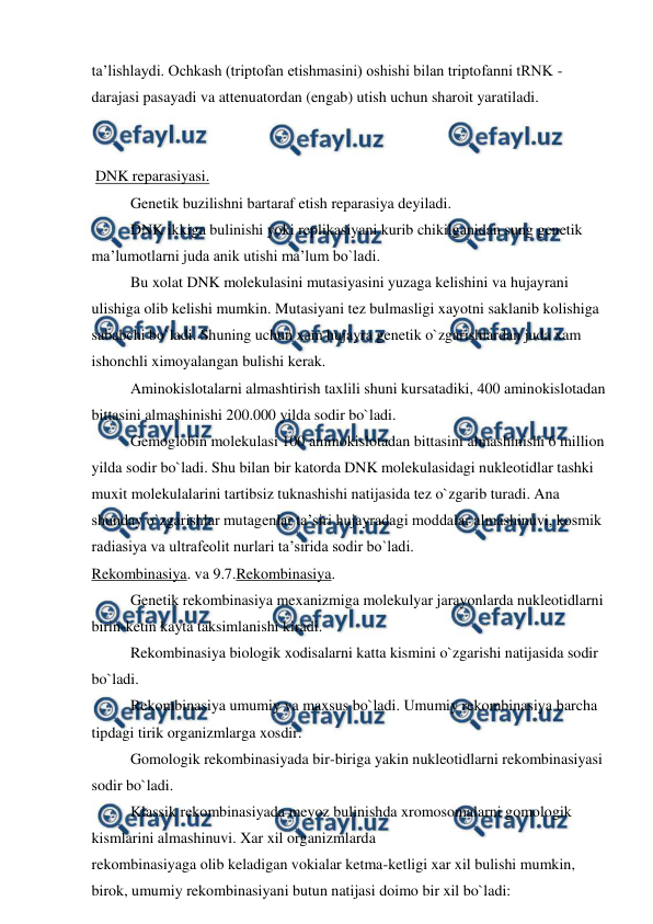  
 
ta’lishlaydi. Ochkash (triptofan etishmasini) oshishi bilan triptofanni tRNK - 
darajasi pasayadi va attenuatordan (engab) utish uchun sharoit yaratiladi. 
 
 
 DNK reparasiyasi. 
 
Genetik buzilishni bartaraf etish reparasiya deyiladi. 
 
DNK ikkiga bulinishi yoki replikasiyani kurib chikilganidan sung genetik 
ma’lumotlarni juda anik utishi ma’lum bo`ladi. 
 
Bu xolat DNK molekulasini mutasiyasini yuzaga kelishini va hujayrani 
ulishiga olib kelishi mumkin. Mutasiyani tez bulmasligi xayotni saklanib kolishiga 
sababchi bo`ladi. Shuning uchun xam hujayra genetik o`zgarishlardan juda xam 
ishonchli ximoyalangan bulishi kerak. 
 
Aminokislotalarni almashtirish taxlili shuni kursatadiki, 400 aminokislotadan 
bittasini almashinishi 200.000 yilda sodir bo`ladi. 
 
Gemoglobin molekulasi 100 aminokislotadan bittasini almashinishi 6 million 
yilda sodir bo`ladi. Shu bilan bir katorda DNK molekulasidagi nukleotidlar tashki 
muxit molekulalarini tartibsiz tuknashishi natijasida tez o`zgarib turadi. Ana 
shunday o`zgarishlar mutagenlar ta’siri hujayradagi moddalar almashinuvi, kosmik 
radiasiya va ultrafeolit nurlari ta’sirida sodir bo`ladi. 
Rekombinasiya. va 9.7.Rekombinasiya. 
 
 
Genetik rekombinasiya mexanizmiga molekulyar jarayonlarda nukleotidlarni 
birin-ketin kayta taksimlanishi kiradi. 
 
Rekombinasiya biologik xodisalarni katta kismini o`zgarishi natijasida sodir 
bo`ladi. 
 
Rekombinasiya umumiy va maxsus bo`ladi. Umumiy rekombinasiya barcha 
tipdagi tirik organizmlarga xosdir. 
 
Gomologik rekombinasiyada bir-biriga yakin nukleotidlarni rekombinasiyasi 
sodir bo`ladi. 
 
Klassik rekombinasiyada meyoz bulinishda xromosomalarni gomologik 
kismlarini almashinuvi. Xar xil organizmlarda 
rekombinasiyaga olib keladigan vokialar ketma-ketligi xar xil bulishi mumkin, 
birok, umumiy rekombinasiyani butun natijasi doimo bir xil bo`ladi: 
