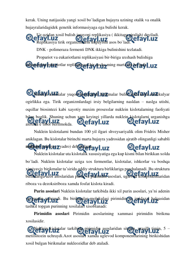  
 
kerak. Uning natijasida yangi xosil bo`ladigan hujayra uzining otalik va onalik 
hujayralaridagidek genetik informasiyaga ega bulishi kerak. 
 
Uz-uzidan xosil bulish jarayoni replikasiya ( ikkitaga ajralish) deyiladi. 
 
Replikasiya tirik organizmlarni kupayishi asos bo`ladi. 
 
DNK - polimeraza fermenti DNK ikkiga bulinishini tezlatadi. 
 
Propariot va eukariotlarni replikasiyasi bir-biriga uxshash bulishiga 
karamasdan eukariotlar replikasiyasi bir necha ming marta tez bo`ladi. 
 
 
 
 
Nuklein kislotalar yuqori molekulali birikmalar bulib, juda katta molekulyar 
ogirlikka ega. Tirik organizmlardagi irsiy belgilarning nasldan – naslga utishi, 
oqsillar biosintezi kabi xayotiy muxim prosesslar nuklein kislotalarning faoliyati 
bilan boglik. Shuning uchun xam keyingi yillarda nuklein kislotalarni urganishga 
aloxida e’tibor berilmokda. 
Nuklein kislotalarni bundan 100 yil ilgari shveysariyalik olim Fridrix Misher 
aniklagan. Bu kislotalar birinchi marta hujayra yadrosidan ajratib olinganligi sababli 
nuklein (nukleus – yadro) deb atalgan. 
Nuklein kislotalar uta kislotalik xususiyatiga ega kup kismi bilan birikkan xolda 
bo`ladi. Nuklein kislotalar uziga xos fermentlar, kislotalar, ishkorlar va boshqa 
ximiyaviy birikmalar ta’sirida oddiy struktura birliklariga parchalanadi. Bu struktura 
birliklariga azot asoslaridan purin va pirimidin asoslari, uglevod komponentlaridan 
riboza va dezoksiriboza xamda fosfat kislota kiradi. 
Purin asoslari Nuklein kislotalar tarkibida ikki xil purin asoslari, ya’ni adenin 
va guanin uchraydi. Bu birikmalar molekulasi pirimidin va imidazal halqasidan 
tashkil topgan purinning xosilalari xisoblanadi: 
Pirimidin asoslari Pirimidin asoslarining xammasi pirimidin birikma 
xosilasidir. 
Nuklein kislotalar tarkibida pirimidin asoslaridan sitozin, urasill, timin, 5 – 
metilsitozin uchraydi.Azot asoslari xamda uglevod komponentlarining birikishidan 
xosil bulgan birikmalar nukleozidlar deb ataladi. 
