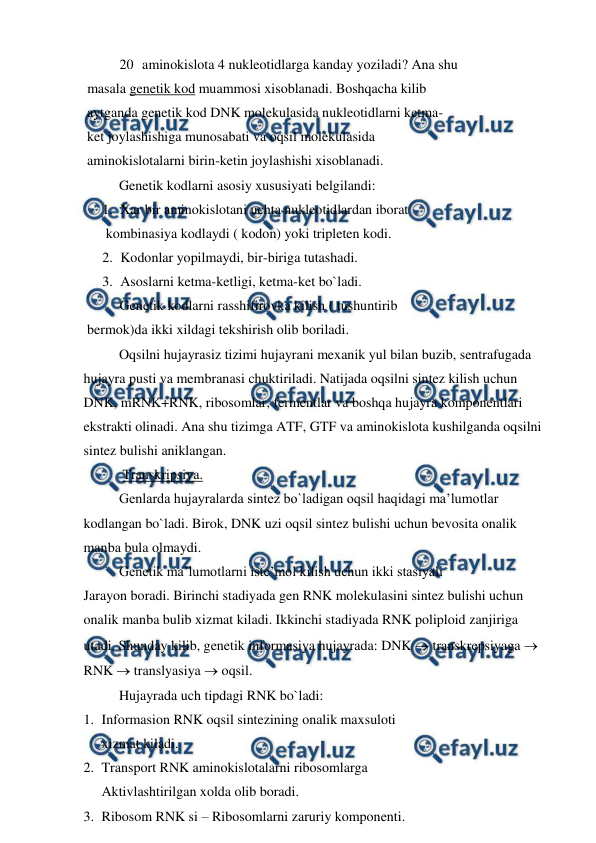  
 
20 aminokislota 4 nukleotidlarga kanday yoziladi? Ana shu  
 masala genetik kod muammosi xisoblanadi. Boshqacha kilib  
 aytganda genetik kod DNK molekulasida nukleotidlarni ketma- 
 ket joylashishiga munosabati va oqsil molekulasida  
 aminokislotalarni birin-ketin joylashishi xisoblanadi. 
 
Genetik kodlarni asosiy xususiyati belgilandi: 
1. Xar bir aminokislotani uchta nukleotidlardan iborat  
 kombinasiya kodlaydi ( kodon) yoki tripleten kodi. 
2. Kodonlar yopilmaydi, bir-biriga tutashadi. 
3. Asoslarni ketma-ketligi, ketma-ket bo`ladi. 
Genetik kodlarni rasshifirovka kilish ( tushuntirib  
 bermok)da ikki xildagi tekshirish olib boriladi. 
 
Oqsilni hujayrasiz tizimi hujayrani mexanik yul bilan buzib, sentrafugada 
hujayra pusti va membranasi chuktiriladi. Natijada oqsilni sintez kilish uchun 
DNK, mRNK+RNK, ribosomlar, fermentlar va boshqa hujayra komponentlari 
ekstrakti olinadi. Ana shu tizimga ATF, GTF va aminokislota kushilganda oqsilni 
sintez bulishi aniklangan. 
 
 Transkripsiya. 
 
Genlarda hujayralarda sintez bo`ladigan oqsil haqidagi ma’lumotlar 
kodlangan bo`ladi. Birok, DNK uzi oqsil sintez bulishi uchun bevosita onalik 
manba bula olmaydi. 
 
Genetik ma’lumotlarni iste’mol kilish uchun ikki stasiyali 
Jarayon boradi. Birinchi stadiyada gen RNK molekulasini sintez bulishi uchun 
onalik manba bulib xizmat kiladi. Ikkinchi stadiyada RNK poliploid zanjiriga 
utadi. Shunday kilib, genetik informasiya hujayrada: DNK  transkrepsiyaga  
RNK  translyasiya  oqsil. 
 
Hujayrada uch tipdagi RNK bo`ladi: 
1. Informasion RNK oqsil sintezining onalik maxsuloti  
xizmat kiladi. 
2. Transport RNK aminokislotalarni ribosomlarga  
Aktivlashtirilgan xolda olib boradi. 
3. Ribosom RNK si – Ribosomlarni zaruriy komponenti. 

