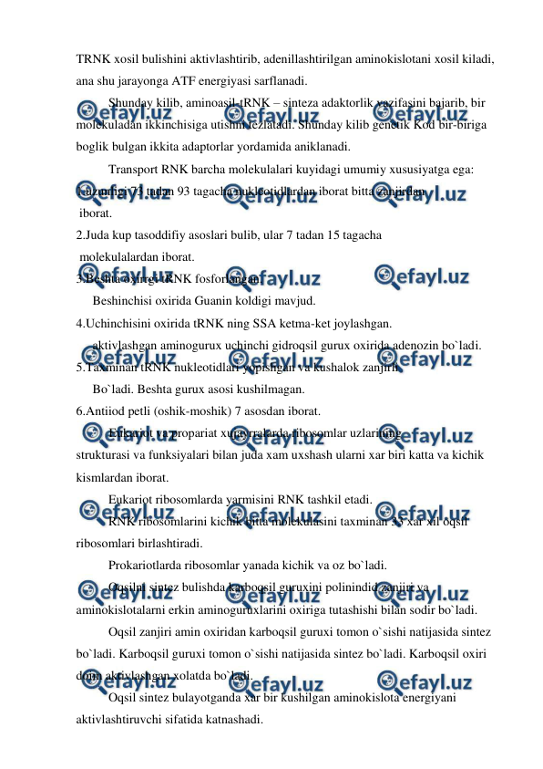  
 
TRNK xosil bulishini aktivlashtirib, adenillashtirilgan aminokislotani xosil kiladi, 
ana shu jarayonga ATF energiyasi sarflanadi. 
 
Shunday kilib, aminoasil-tRNK – sinteza adaktorlik vazifasini bajarib, bir 
molekuladan ikkinchisiga utishni tezlatadi. Shunday kilib genetik Kod bir-biriga 
boglik bulgan ikkita adaptorlar yordamida aniklanadi. 
 
Transport RNK barcha molekulalari kuyidagi umumiy xususiyatga ega: 
1.uzunligi 73 tadan 93 tagacha nukleotidlardan iborat bitta zanjirdan  
 iborat. 
2.Juda kup tasoddifiy asoslari bulib, ular 7 tadan 15 tagacha  
 molekulalardan iborat. 
3.Beshta oxirrgi tRNK fosforlangan. 
Beshinchisi oxirida Guanin koldigi mavjud. 
4.Uchinchisini oxirida tRNK ning SSA ketma-ket joylashgan.  
aktivlashgan aminogurux uchinchi gidroqsil gurux oxirida adenozin bo`ladi. 
5.Taxminan tRNK nukleotidlari yopishgan va kushalok zanjirli  
Bo`ladi. Beshta gurux asosi kushilmagan. 
6.Antiiod petli (oshik-moshik) 7 asosdan iborat. 
Eukariot va propariat xujayrralarda ribosomlar uzlarining  
strukturasi va funksiyalari bilan juda xam uxshash ularni xar biri katta va kichik 
kismlardan iborat. 
 
Eukariot ribosomlarda yarmisini RNK tashkil etadi. 
 
RNK ribosomlarini kichik bitta molekulasini taxminan 33 xar xil oqsil 
ribosomlari birlashtiradi. 
 
Prokariotlarda ribosomlar yanada kichik va oz bo`ladi. 
 
Oqsilni sintez bulishda karboqsil guruxini polinindid zanjiri va 
aminokislotalarni erkin aminoguruxlarini oxiriga tutashishi bilan sodir bo`ladi. 
 
Oqsil zanjiri amin oxiridan karboqsil guruxi tomon o`sishi natijasida sintez 
bo`ladi. Karboqsil guruxi tomon o`sishi natijasida sintez bo`ladi. Karboqsil oxiri 
doim aktivlashgan xolatda bo`ladi. 
 
Oqsil sintez bulayotganda xar bir kushilgan aminokislota energiyani 
aktivlashtiruvchi sifatida katnashadi. 
 
 
