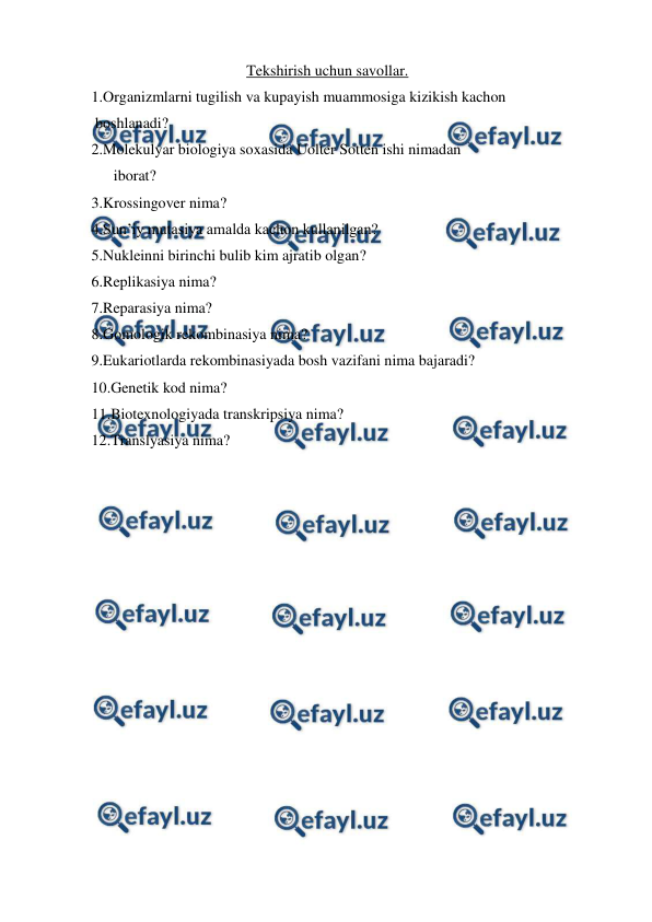  
 
 
 
 
 
Tekshirish uchun savollar. 
1.Organizmlarni tugilish va kupayish muammosiga kizikish kachon  
 boshlanadi? 
2.Molekulyar biologiya soxasida Uolter Sotten ishi nimadan  
iborat? 
3.Krossingover nima? 
4.Sun’iy mutasiya amalda kachon kullanilgan? 
5.Nukleinni birinchi bulib kim ajratib olgan? 
6.Replikasiya nima? 
7.Reparasiya nima? 
8.Gomologik rekombinasiya nima? 
9.Eukariotlarda rekombinasiyada bosh vazifani nima bajaradi? 
10.Genetik kod nima? 
11.Biotexnologiyada transkripsiya nima? 
12.Translyasiya nima? 
 
