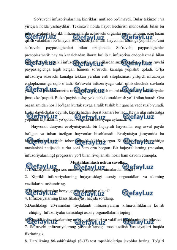  
 
 So’ruvchi infuzoriyalarning kipriklari mutlaqo bo’lmaydi. Bular tekinxo’r va 
yirtqich holda yashaydilar. Tekinxo’r holda hayot kechirish munosabati bilan bu 
infuzoriyalarda kiprikli infizoriyalarda uchrovchi organlar og’iz, halqum, oziq hazm 
qilish vakuollari bo’lmaydi. Bu infuzoriyalar turli hayvonlar tanasiga yopishib o’zini 
so’ruvchi 
paypaslagichlari 
bilan 
oziqlanadi. 
So’ruvchi 
paypaslagichlar 
protoplazmatik nay va kanalchadan iborat bo’lib u infuzoriya endoplazmasi bilan 
birikadi. Biror kiprikli infuzoriya yoki xivchinlilardan suzib ketayotib shu so’ruvchi 
paypaslagichga tegib ketgan hamoni so’ruvchi kanalga yopishib qoladi. O’lja 
infuzoriya suzuvchi kanalga tekkan yeridan erib sitoplazmasi yirtqich infuzoriya 
endoplazmasiga oqib o’tadi. So’ruvchi infuzoriyaga vakil qilib chuchuk suvlarda 
yashovchi Dendrocometos raradoxus ni ko’rsatish mumkin. So’ruvchi infuzoriyalar 
jinssiz ko’payadi. Bu ko’payish tashqi yoki ichki kurtaklanish yo’li bilan boradi. Ona 
organizmidan hosil bo’lgan kurtak suvga ajralib tushib bir qancha vaqt suzib yuradi. 
Bular daydichalar deyilib, kiprikchadan iborat kamari bo’ladi. Keyin ular substratga 
yopishib kipriklarni yo’qotadi va katta infuzoriyaga aylanadi.  
Hаyvоnоt dunyosi evоlyutsiyasidа bir hujayrali hаyvоnlаr eng аvvаl pаydо 
bo’lgаn vа tubаn tuzilgаn hаyvоnlаr hisоblаnаdi. Evоlyutsiya jаrаyonidа bu 
hаyvоnlаrning tuzilishi tоbоrа murаkkаblаshа bоrgаn. Хilmа-хil yashаsh muhitigа 
mоslаnishi nаtijаsidа turlаr sоni hаm оrtа bоrgаn. Bir hujаyrаlilаrning (mаsаlаn, 
infuzоriyalаrning) prоgrеssiv yo’l bilаn rivоjlаnishi hоzir hаm dаvоm etmоqdа. 
Mustahkamlash uchun savollar. 
1. Infuzoriyalar tipga xos umumiy xususiyatlar nimalardan iborat? 
2. Kiprikli infuzoriyalarning hujayrasidagi asosiy organoidlari va ularning 
vazifalarini tushuntiring.  
3. Infuzoriyalarning konyugatsiyasi qanday o’tadi?  
4. Infuzoriyalarning klassifikatsiyasi haqida so’zlang. 
5.Darslikdagi 20-rasmdan foydalanib infuzoriyalarni xilma-xilliklarini ko’rib 
chiqing. Infuzoriyalar tanasidagi asosiy organellalarni toping. 
6. Kiprikli infuzoriyalarning asosiy turkumlari va vakillari haqida nimalar bilasiz? 
7. So’ruvchi infuzoriyalarnng yashash tarziga mos tuzilish xususiyatlari haqida 
fikrlaringiz.  
8. Darslikning 86-sahifasidagi (S-37) test topshiriqlariga javoblar bering. To’g’ri 
