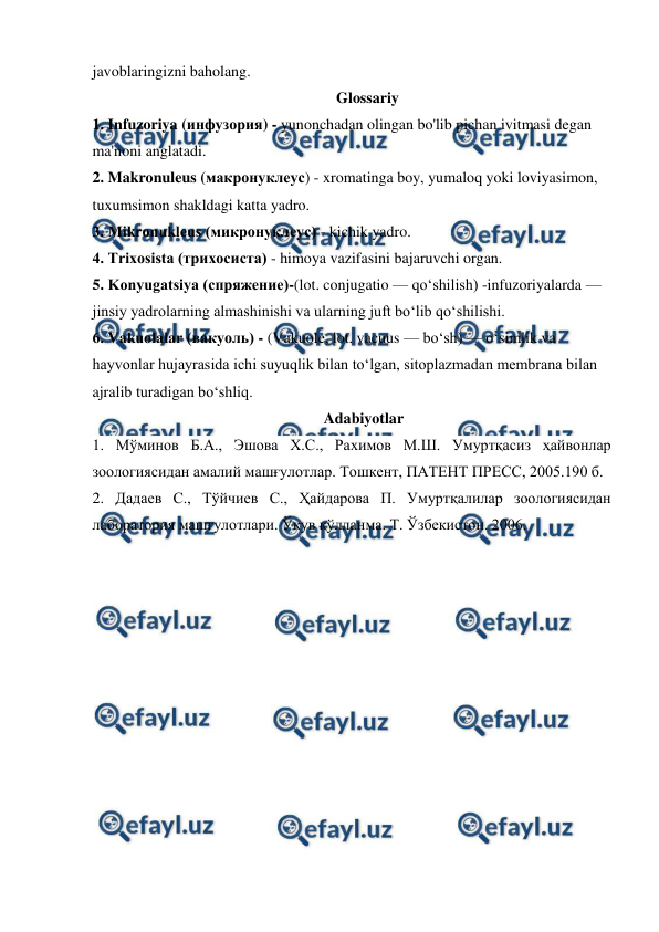  
 
javoblaringizni baholang.  
Glossariy 
1. Infuzoriya (инфузория) - yunonchadan olingan bo'lib pichan ivitmasi degan 
ma'noni anglatadi. 
2. Makronuleus (макронуклеус) - xromatinga boy, yumaloq yoki loviyasimon, 
tuxumsimon shakldagi katta yadro. 
3. Mikronukleus (микронуклеус) - kichik yadro. 
4. Trixosista (трихосиста) - himoya vazifasini bajaruvchi organ. 
5. Konyugatsiya (спряжение)-(lot. conjugatio — qoʻshilish) -infuzoriyalarda — 
jinsiy yadrolarning almashinishi va ularning juft boʻlib qoʻshilishi. 
6. Vakuolalar (вакуоль) - (Vakuole, lot. vacuus — boʻsh) — oʻsimlik va 
hayvonlar hujayrasida ichi suyuqlik bilan toʻlgan, sitoplazmadan membrana bilan 
ajralib turadigan boʻshliq. 
Adabiyotlar 
1. Мўминов Б.А., Эшова Х.С., Рахимов М.Ш. Умуртқасиз ҳайвонлар 
зоологиясидан амалий машғулотлар. Тошкент, ПАТЕНТ ПРЕСС, 2005.190 б. 
2. Дадаев С., Тўйчиев С., Ҳайдарова П. Умуртқалилар зоологиясидан 
лаборатория машғулотлари. Ўқув қўлланма. Т. Ўзбекистон. 2006. 
 
