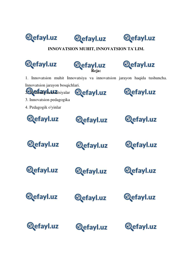  
 
 
 
 
 
INNOVATSION MUHIT, INNOVATSION TA`LIM. 
 
 
Reja: 
1. Innovatsion muhit Innovatsiya va innovatsion jarayon haqida tushuncha. 
Innovatsion jarayon bosqichlari. 
2. Ta’limda innovatsiyalar 
3. Innovatsion pedagogika 
4. Pedagogik o'yinlar 
 
 
 
 
 
 
 
 
 
 
 
 
 
 
 
 
 
 
 
