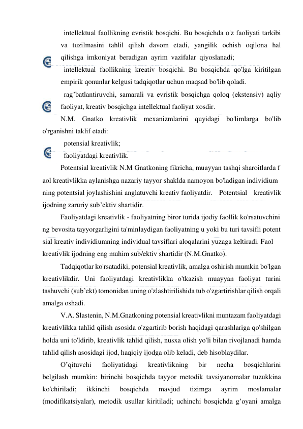  
 
   intellektual faollikning evristik bosqichi. Bu bosqichda o'z faoliyati tarkibi 
va tuzilmasini tahlil qilish davom etadi, yangilik ochish oqilona hal 
qilishga  imkoniyat  beradigan  ayrim  vazifalar  qiyoslanadi; 
   intellektual faollikning kreativ bosqichi. Bu bosqichda qo'lga kiritilgan 
empirik qonunlar kelgusi tadqiqotlar uchun maqsad bo'lib qoladi. 
   rag’batlantiruvchi, samarali va evristik bosqichga qoloq (ekstensiv) aqliy 
faoliyat, kreativ bosqichga intellektual faoliyat xosdir. 
N.M. Gnatko kreativlik mexanizmlarini quyidagi bo'limlarga bo'lib 
o'rganishni taklif etadi: 
   potensial kreativlik; 
   faoliyatdagi kreativlik. 
Potentsial kreativlik N.M Gnatkoning fikricha, muayyan tashqi sharoitlarda f
aol kreativlikka aylanishga nazariy tayyor shaklda namoyon bo'ladigan individium
ning potentsial joylashishini anglatuvchi kreativ faoliyatdir. Potentsial kreativlik 
ijodning zaruriy sub’ektiv shartidir. 
Faoliyatdagi kreativlik - faoliyatning biror turida ijodiy faollik ko'rsatuvchini
ng bevosita tayyorgarligini ta'minlaydigan faoliyatning u yoki bu turi tavsifli potent
sial kreativ individiumning individual tavsiflari aloqalarini yuzaga keltiradi. Faol 
kreativlik ijodning eng muhim sub/ektiv shartidir (N.M.Gnatko). 
Tadqiqotlar ko'rsatadiki, potensial kreativlik, amalga oshirish mumkin bo'lgan 
kreativlikdir. Uni faoliyatdagi kreativlikka o'tkazish muayyan faoliyat turini 
tashuvchi (sub’ekt) tomonidan uning o'zlashtirilishida tub o'zgartirishlar qilish orqali 
amalga oshadi. 
V.A. Slastenin, N.M.Gnatkoning potensial kreativlikni muntazam faoliyatdagi 
kreativlikka tahlid qilish asosida o'zgartirib borish haqidagi qarashlariga qo'shilgan 
holda uni to'ldirib, kreativlik tahlid qilish, nusxa olish yo'li bilan rivojlanadi hamda 
tahlid qilish asosidagi ijod, haqiqiy ijodga olib keladi, deb hisoblaydilar. 
O’qituvchi 
faoliyatidagi 
kreativlikning 
bir 
necha 
bosqichlarini 
belgilash  mumkin: birinchi bosqichda tayyor metodik tavsiyanomalar tuzukkina 
ko'chiriladi; 
ikkinchi 
bosqichda 
mavjud 
tizimga 
ayrim 
moslamalar 
(modifikatsiyalar), metodik usullar kiritiladi; uchinchi bosqichda g’oyani amalga 
