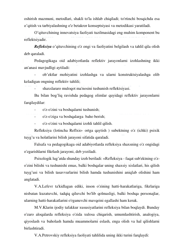  
 
oshirish mazmuni, metodlari, shakli to'la ishlab chiqiladi; to'rtinchi bosqichda esa 
o’qitish va tarbiyalashning o'z betakror konseptsiyasi va metodikasi yaratiladi. 
O’qituvchining innovatsiya faoliyati tuzilmasidagi eng muhim komponent bu 
reflektsiyadir. 
Refleksiya o’qituvchining o'z ongi va faoliyatini belgilash va tahlil qila olish 
deb qaraladi. 
Pedagogikaga oid adabiyotlarda reflektiv jarayonlarni izohlashning ikki 
an'anasi mavjudligi aytiladi: 
-
   ob’ektlar mohiyatini izohlashga va ularni konstruktsiyalashga olib 
keladigan ongning reflektiv tahlili; 
-
   shaxslararo muloqot ma'nosini tushunish reflektsiyasi.  
Bu bilan bog’liq ravishda pedagog olimlar quyidagi reflektiv jarayonlarni 
farqilaydilar: 
-
   o'z-o'zini va boshqalarni tushunish; 
-
   o'z-o'ziga va boshqalarga  baho berish; 
-
   o'z-o'zini va boshqalarni izohli tahlil qilish. 
Refleksiya (lotincha Reflxio- ortga qaytish ) subektning o'z (ichki) psixik 
tuyg’u va holatlarini bilish jarayoni sifatida qaraladi. 
Falsafa va pedagogikaga oid adabiyotlarda refleksiya shaxsning o'z ongidagi 
o'zgarishlarni fikrlash jarayoni, deb yoziladi. 
Psixologik lug’atda shunday izoh beriladi: «Refleksiya - faqat sub'ektning o'z-
o'zini bilishi va tushunishi emas, balki boshqalar uning shaxsiy xislatlari, his qilish 
tuyg’usi va bilish tasavvurlarini bilish hamda tushunishini aniqlab olishini ham 
anglatadi. 
V.A.Lefevr ta'kidlagan ediki, inson o'zining hatti-harakatlariga, fikrlariga 
nisbatan kuzatuvchi, tadqiq qiluvchi bo'lib qolmasligi, balki boshqa personajlar, 
ularning hatti-harakatlarini o'rganuvchi mavqeini egallashi ham kerak. 
M.V.Klarin ijodiy tafakkur xususiyatlarini refleksiya bilan boqlaydi. Bunday 
o'zaro aloqalarda refleksiya o'zida xulosa chiqarish, umumlashtirish, analogiya, 
qiyoslash va  baholash hamda muammolarni eslash, enga olish va hal qilishlarni 
birlashtiradi. 
V.A.Petrovskiy refleksiya faoliyati tahlilida uning ikki turini farqlaydi: 
