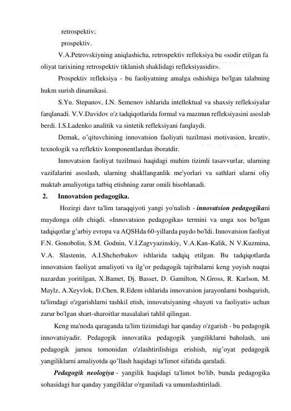  
 
   retrospektiv; 
   prospektiv. 
V.A.Petrovskiyning aniqlashicha, retrospektiv refleksiya bu «sodir etilgan fa
oliyat tarixining retrospektiv tiklanish shaklidagi refleksiyasidir». 
Prospektiv refleksiya - bu faoliyatning amalga oshishiga bo'lgan talabning 
hukm surish dinamikasi. 
S.Yu. Stepanov, I.N. Semenov ishlarida intellektual va shaxsiy refleksiyalar 
farqlanadi. V.V.Davidov o'z tadqiqotlarida formal va mazmun refleksiyasini asoslab 
berdi. I.S.Ladenko analitik va sintetik refleksiyani farqlaydi. 
Demak, o’qituvchining innovatsion faoliyati tuzilmasi motivasion, kreativ, 
texnologik va reflektiv komponentlardan iboratdir. 
Innovatsion faoliyat tuzilmasi haqidagi muhim tizimli tasavvurlar, ularning 
vazifalarini asoslash, ularning shakllanganlik me'yorlari va sathlari ularni oliy 
maktab amaliyotiga tatbiq etishning zarur omili hisoblanadi. 
 2.      Innovatsion pedagogika. 
 Hozirgi davr ta'lim taraqqiyoti yangi yo'nalish - innovatsion pedagogikani 
maydonga olib chiqdi. «Innovatsion pedagogika» termini va unga xos bo'lgan 
tadqiqotlar g’arbiy evropa va AQSHda 60-yillarda paydo bo'ldi. Innovatsion faoliyat 
F.N. Gonobolin, S.M. Godnin, V.I.Zagvyazinskiy, V.A.Kan-Kalik, N V.Kuzmina, 
V.A. Slastenin, A.I.Shcherbakov ishlarida tadqiq etilgan. Bu tadqiqotlarda 
innovatsion faoliyat amaliyoti va ilg’or pedagogik tajribalarni keng yoyish nuqtai 
nazardan yoritilgan, X.Bamet, Dj. Basset, D. Gamilton, N.Gross, R. Karlson, M. 
Maylz, A.Xeyvlok, D.Chen, R.Edem ishlarida innovatsion jarayonlarni boshqarish, 
ta'limdagi o'zgarishlarni tashkil etish, innovatsiyaning «hayoti va faoliyati» uchun 
zarur bo'lgan shart-sharoitlar masalalari tahlil qilingan. 
Keng ma'noda qaraganda ta'lim tizimidagi har qanday o'zgarish - bu pedagogik 
innovatsiyadir. Pedagogik innovatika pedagogik yangiliklarni  baholash, uni 
pedagogik jamoa tomonidan o'zlashtirilishiga erishish, nig’oyat pedagogik 
yangiliklarni amaliyotda qo’llash haqidagi ta'limot sifatida qaraladi.    
Pedagogik neologiya - yangilik haqidagi ta'limot bo'lib, bunda pedagogika 
sohasidagi har qanday yangiliklar o'rganiladi va umumlashtiriladi. 
