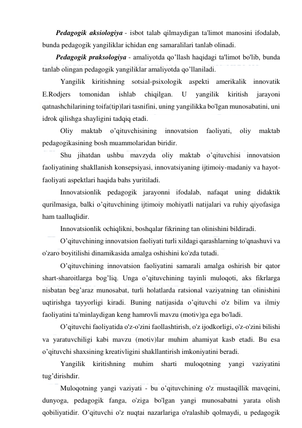  
 
Pedagogik aksiologiya - isbot talab qilmaydigan ta'limot manosini ifodalab, 
bunda pedagogik yangiliklar ichidan eng samaralilari tanlab olinadi. 
Pedagogik praksologiya - amaliyotda qo’llash haqidagi ta'limot bo'lib, bunda 
tanlab olingan pedagogik yangiliklar amaliyotda qo’llaniladi. 
Yangilik kiritishning sotsial-psixologik aspekti amerikalik innovatik 
E.Rodjers 
tomonidan 
ishlab 
chiqilgan. 
U 
yangilik 
kiritish 
jarayoni 
qatnashchilarining toifa(tip)lari tasnifini, uning yangilikka bo'lgan munosabatini, uni 
idrok qilishga shayligini tadqiq etadi. 
Oliy 
maktab 
o’qituvchisining 
innovatsion 
faoliyati, 
oliy 
maktab 
pedagogikasining bosh muammolaridan biridir. 
Shu jihatdan ushbu mavzyda oliy maktab o’qituvchisi innovatsion 
faoliyatining shakllanish konsepsiyasi, innovatsiyaning ijtimoiy-madaniy va hayot-
faoliyati aspektlari haqida bahs yuritiladi. 
Innovatsionlik pedagogik jarayonni ifodalab, nafaqat uning didaktik 
qurilmasiga, balki o’qituvchining ijtimoiy mohiyatli natijalari va ruhiy qiyofasiga 
ham taalluqlidir. 
Innovatsionlik ochiqlikni, boshqalar fikrining tan olinishini bildiradi. 
O’qituvchining innovatsion faoliyati turli xildagi qarashlarning to'qnashuvi va 
o'zaro boyitilishi dinamikasida amalga oshishini ko'zda tutadi. 
O’qituvchining innovatsion faoliyatini samarali amalga oshirish bir qator 
shart-sharoitlarga bog’liq. Unga o’qituvchining tayinli muloqoti, aks fikrlarga 
nisbatan beg’araz munosabat, turli holatlarda ratsional vaziyatning tan olinishini 
uqtirishga tayyorligi kiradi. Buning natijasida o’qituvchi o'z bilim va ilmiy 
faoliyatini ta'minlaydigan keng hamrovli mavzu (motiv)ga ega bo'ladi. 
O’qituvchi faoliyatida o'z-o'zini faollashtirish, o'z ijodkorligi, o'z-o'zini bilishi 
va yaratuvchiligi kabi mavzu (motiv)lar muhim ahamiyat kasb etadi. Bu esa 
o’qituvchi shaxsining kreativligini shakllantirish imkoniyatini beradi. 
Yangilik 
kiritishning 
muhim 
sharti 
muloqotning 
yangi 
vaziyatini 
tug’dirishdir. 
Muloqotning yangi vaziyati - bu o’qituvchining o'z mustaqillik mavqeini, 
dunyoga, pedagogik fanga, o'ziga bo'lgan yangi munosabatni yarata olish 
qobiliyatidir. O’qituvchi o'z nuqtai nazarlariga o'ralashib qolmaydi, u pedagogik 
