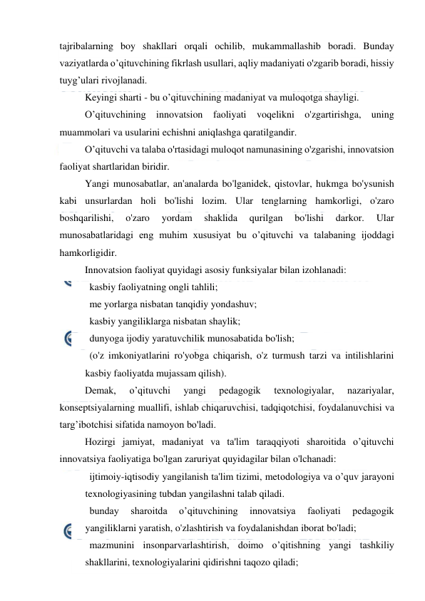  
 
tajribalarning boy shakllari orqali ochilib, mukammallashib boradi. Bunday 
vaziyatlarda o’qituvchining fikrlash usullari, aqliy madaniyati o'zgarib boradi, hissiy 
tuyg’ulari rivojlanadi. 
Keyingi sharti - bu o’qituvchining madaniyat va muloqotga shayligi. 
O’qituvchining innovatsion faoliyati voqelikni o'zgartirishga, uning 
muammolari va usularini echishni aniqlashga qaratilgandir. 
O’qituvchi va talaba o'rtasidagi muloqot namunasining o'zgarishi, innovatsion 
faoliyat shartlaridan biridir. 
Yangi munosabatlar, an'analarda bo'lganidek, qistovlar, hukmga bo'ysunish 
kabi unsurlardan holi bo'lishi lozim. Ular tenglarning hamkorligi, o'zaro 
boshqarilishi, 
o'zaro 
yordam 
shaklida 
qurilgan 
bo'lishi 
darkor. 
Ular 
munosabatlaridagi eng muhim xususiyat bu o’qituvchi va talabaning ijoddagi 
hamkorligidir. 
Innovatsion faoliyat quyidagi asosiy funksiyalar bilan izohlanadi: 
   kasbiy faoliyatning ongli tahlili; 
   me yorlarga nisbatan tanqidiy yondashuv; 
   kasbiy yangiliklarga nisbatan shaylik; 
   dunyoga ijodiy yaratuvchilik munosabatida bo'lish; 
   (o'z imkoniyatlarini ro'yobga chiqarish, o'z turmush tarzi va intilishlarini 
kasbiy faoliyatda mujassam qilish). 
Demak, 
o’qituvchi 
yangi 
pedagogik 
texnologiyalar, 
nazariyalar, 
konseptsiyalarning muallifi, ishlab chiqaruvchisi, tadqiqotchisi, foydalanuvchisi va 
targ’ibotchisi sifatida namoyon bo'ladi. 
Hozirgi jamiyat, madaniyat va ta'lim taraqqiyoti sharoitida o’qituvchi 
innovatsiya faoliyatiga bo'lgan zaruriyat quyidagilar bilan o'lchanadi: 
   ijtimoiy-iqtisodiy yangilanish ta'lim tizimi, metodologiya va o’quv jarayoni 
texnologiyasining tubdan yangilashni talab qiladi. 
   bunday 
sharoitda 
o’qituvchining 
innovatsiya 
faoliyati 
pedagogik 
yangiliklarni yaratish, o'zlashtirish va foydalanishdan iborat bo'ladi; 
   mazmunini insonparvarlashtirish, doimo o’qitishning yangi tashkiliy 
shakllarini, texnologiyalarini qidirishni taqozo qiladi; 
