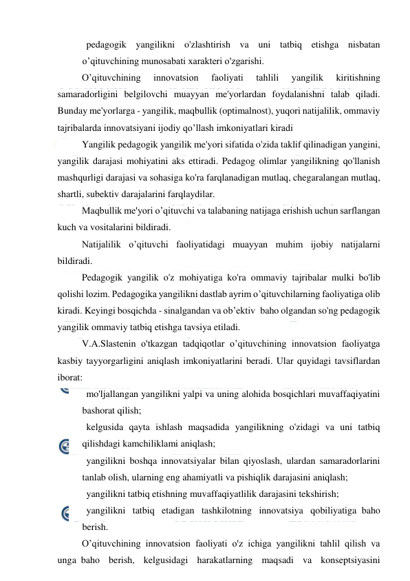  
 
   pedagogik yangilikni o'zlashtirish va uni tatbiq etishga nisbatan 
o’qituvchining munosabati xarakteri o'zgarishi. 
O’qituvchining 
innovatsion 
faoliyati 
tahlili 
yangilik 
kiritishning 
samaradorligini belgilovchi muayyan me'yorlardan foydalanishni talab qiladi. 
Bunday me'yorlarga - yangilik, maqbullik (optimalnost), yuqori natijalilik, ommaviy 
tajribalarda innovatsiyani ijodiy qo’llash imkoniyatlari kiradi 
Yangilik pedagogik yangilik me'yori sifatida o'zida taklif qilinadigan yangini, 
yangilik darajasi mohiyatini aks ettiradi. Pedagog olimlar yangilikning qo'llanish 
mashqurligi darajasi va sohasiga ko'ra farqlanadigan mutlaq, chegaralangan mutlaq, 
shartli, subektiv darajalarini farqlaydilar. 
Maqbullik me'yori o’qituvchi va talabaning natijaga erishish uchun sarflangan 
kuch va vositalarini bildiradi. 
Natijalilik o’qituvchi faoliyatidagi muayyan muhim ijobiy natijalarni 
bildiradi. 
Pedagogik yangilik o'z mohiyatiga ko'ra ommaviy tajribalar mulki bo'lib 
qolishi lozim. Pedagogika yangilikni dastlab ayrim o’qituvchilarning faoliyatiga olib 
kiradi. Keyingi bosqichda - sinalgandan va ob’ektiv  baho olgandan so'ng pedagogik 
yangilik ommaviy tatbiq etishga tavsiya etiladi. 
V.A.Slastenin o'tkazgan tadqiqotlar o’qituvchining innovatsion faoliyatga 
kasbiy tayyorgarligini aniqlash imkoniyatlarini beradi. Ular quyidagi tavsiflardan 
iborat: 
   mo'ljallangan yangilikni yalpi va uning alohida bosqichlari muvaffaqiyatini 
bashorat qilish; 
   kelgusida qayta ishlash maqsadida yangilikning o'zidagi va uni tatbiq 
qilishdagi kamchiliklami aniqlash; 
   yangilikni boshqa innovatsiyalar bilan qiyoslash, ulardan samaradorlarini 
tanlab olish, ularning eng ahamiyatli va pishiqlik darajasini aniqlash; 
   yangilikni tatbiq etishning muvaffaqiyatlilik darajasini tekshirish; 
   yangilikni tatbiq etadigan tashkilotning innovatsiya qobiliyatiga  baho 
berish. 
O’qituvchining innovatsion faoliyati o'z ichiga yangilikni tahlil qilish va 
unga  baho berish, kelgusidagi harakatlarning maqsadi va konseptsiyasini 
